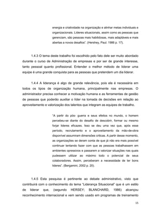 15
energia e criatividade na organização e alinhar metas individuais e
organizacionais. Líderes situacionais, assim como as pessoas que
gerenciam, são pessoas mais habilidosas, mais adaptáveis e mais
abertas a novos desafios”. (Hershey, Paul. 1986 p. 17).
1.4.3 O tema deste trabalho foi escolhido pelo fato dele ser muito abordado
durante o curso de Administração de empresas e por ser de grande interesse,
tanto pessoal quanto profissional. Entender o melhor método de liderar uma
equipe é uma grande conquista para as pessoas que pretendem um dia liderar.
1.4.4 A liderança é algo de grande relevância, pois ela é necessária em
todos os tipos de organização humana, principalmente nas empresas. O
administrador precisa conhecer a motivação humana e as ferramentas de gestão
de pessoas que poderão auxiliar o líder na tomada de decisões em relação ao
aproveitamento e valorização dos talentos que integram as equipes de trabalho.
“A partir do pós- guerra e seus efeitos no mundo, o homem
percebeu-se diante do desafio de descobrir, formar ou mesmo
forjar lideres eficazes. Isso se deu uma vez que, após esse
período, recrutamento e o aproveitamento da mão-de-obra
disponível assumiram dimensões criticas. A partir desse momento,
as organizações se deram conta de que já não era mais possível
continuar tentando fazer com que as pessoas trabalhassem em
ambientes opressivos e passarem a valorizar situações nas quais
pudessem utilizar ao máximo todo o potencial de seus
colaboradores. Assim, perceberam a necessidade de ter bons
lideres”. (Bergamini, 2002 p. 20).
1.4.5 Esta pesquisa é pertinente ao debate administrativo, visto que
contribuirá com o conhecimento do tema “Liderança Situacional” que é um estilo
de liderar que, (segundo HERSEY; BLANCHARD, 1986) alcançou
reconhecimento internacional e vem sendo usado em programas de treinamento
 
