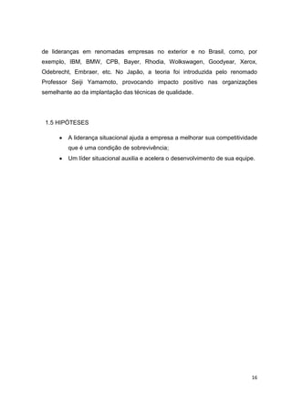 16
de lideranças em renomadas empresas no exterior e no Brasil, como, por
exemplo, IBM, BMW, CPB, Bayer, Rhodia, Wolkswagen, Goodyear, Xerox,
Odebrecht, Embraer, etc. No Japão, a teoria foi introduzida pelo renomado
Professor Seiji Yamamoto, provocando impacto positivo nas organizações
semelhante ao da implantação das técnicas de qualidade.
1.5 HIPÓTESES
A liderança situacional ajuda a empresa a melhorar sua competitividade
que é uma condição de sobrevivência;
Um líder situacional auxilia e acelera o desenvolvimento de sua equipe.
 