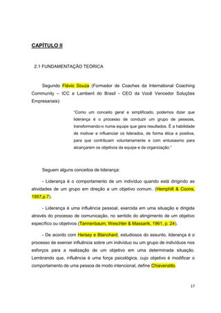 17
CAPÍTULO II
2.1 FUNDAMENTAÇÃO TEÓRICA
Segundo Flávio Souza (Formador de Coaches da International Coaching
Community – ICC e Lambent do Brasil - CEO da Você Vencedor Soluções
Empresariais):
“Como um conceito geral e simplificado, podemos dizer que
liderança é o processo de conduzir um grupo de pessoas,
transformando-o numa equipe que gera resultados. É a habilidade
de motivar e influenciar os liderados, de forma ética e positiva,
para que contribuam voluntariamente e com entusiasmo para
alcançarem os objetivos da equipe e da organização.”
Seguem alguns conceitos de liderança:
- Liderança é o comportamento de um indivíduo quando está dirigindo as
atividades de um grupo em direção a um objetivo comum. (Hemphill & Coons,
1957,p.7).
- Liderança é uma influência pessoal, exercida em uma situação e dirigida
através do processo de comunicação, no sentido do atingimento de um objetivo
específico ou objetivos (Tannenbaum, Weschler & Massarik, 1961, p. 24).
- De acordo com Hersey e Blanchard, estudiosos do assunto, liderança é o
processo de exercer influência sobre um indivíduo ou um grupo de indivíduos nos
esforços para a realização de um objetivo em uma determinada situação.
Lembrando que, influência é uma força psicológica, cujo objetivo é modificar o
comportamento de uma pessoa de modo intencional, define Chiavenatto.
 