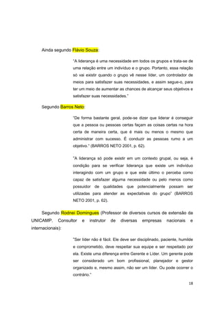 18
Ainda segundo Flávio Souza:
“A liderança é uma necessidade em todos os grupos e trata-se de
uma relação entre um indivíduo e o grupo. Portanto, essa relação
só vai existir quando o grupo vê nesse líder, um controlador de
meios para satisfazer suas necessidades, e assim segue-o, para
ter um meio de aumentar as chances de alcançar seus objetivos e
satisfazer suas necessidades.”
Segundo Barros Neto:
“De forma bastante geral, pode-se dizer que liderar é conseguir
que a pessoa ou pessoas certas façam as coisas certas na hora
certa de maneira certa, que é mais ou menos o mesmo que
administrar com sucesso. É conduzir as pessoas rumo a um
objetivo.“ (BARROS NETO 2001, p. 62).
“A liderança só pode existir em um contexto grupal, ou seja, é
condição para se verificar liderança que existe um indivíduo
interagindo com um grupo e que este último o perceba como
capaz de satisfazer alguma necessidade ou pelo menos como
possuidor de qualidades que potencialmente possam ser
utilizadas para atender as expectativas do grupo” (BARROS
NETO 2001, p. 62).
Segundo Rodnei Domingues (Professor de diversos cursos de extensão da
UNICAMP. Consultor e instrutor de diversas empresas nacionais e
internacionais):
“Ser líder não é fácil. Ele deve ser disciplinado, paciente, humilde
e comprometido, deve respeitar sua equipe e ser respeitado por
ela. Existe uma diferença entre Gerente e Líder. Um gerente pode
ser considerado um bom profissional, planejador e gestor
organizado e, mesmo assim, não ser um líder. Ou pode ocorrer o
contrário.”
 