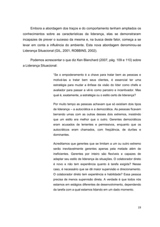 19
Embora a abordagem dos traços e do comportamento tenham ampliados os
conhecimentos sobre as características da liderança, elas se demonstraram
incapazes de prever o sucesso da mesma e, na busca deste fator, começa a se
levar em conta a influência do ambiente. Esta nova abordagem denominou-se
Liderança Situacional (GIL, 2001, ROBBINS, 2002).
Podemos acrescentar o que diz Ken Blanchard (2007, pág. 109 e 110) sobre
a Liderança Situacional:
“Se o empoderamento é a chave para tratar bem as pessoas e
motivá-las a tratar bem seus clientes, é essencial ter uma
estratégia para mudar a ênfase da visão do líder como chefe e
avaliador para passar a vê-lo como parceiro e incentivador. Mas
qual é, exatamente, a estratégia ou o estilo certo de liderança?
Por muito tempo as pessoas achavam que só existiam dois tipos
de liderança – a autocrática e a democrática. As pessoas ficavam
berrando umas com as outras desses dois extremos, insistindo
que um estilo era melhor que o outro. Gerentes democráticos
eram acusados de lenientes e permissivos, enquanto que os
autocráticos eram chamados, com freqüência, de durões e
dominantes.
Acreditamos que gerentes que se limitam a um ou outro extremo
serão inevitavelmente gerentes apenas pela metade além de
ineficientes. Gerentes por inteiro são flexíveis e capazes de
adaptar seu estilo de liderança às situações. O colaborador direto
é novo e não tem experiência quanto à tarefa exigida? Nesse
caso, é necessário que se dê maior supervisão e direcionamento.
O colaborador direto tem experiência e habilidade? Essa pessoa
precisa de menos supervisão direta. A verdade é que todos nós
estamos em estágios diferentes de desenvolvimento, dependendo
da tarefa com a qual estamos lidando em um dado momento.
 