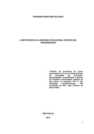 2
FERNANDA MONTEIRO SILVEIRA
A IMPORTÂNCIA DA LIDERANÇA SITUACIONAL DENTRO DAS
ORGANIZAÇÕES
Trabalho de Conclusão de Curso
apresentado no Curso de Administração
da Faculdade de Economia,
Administração, Contabilidade e Atuária
da Pontifícia Universidade Católica de
São Paulo, na disciplina TCC II, das
atividades complementares, sob
orientação do Prof. João Pinheiro de
Barros Neto.
SÃO PAULO
2013
 
