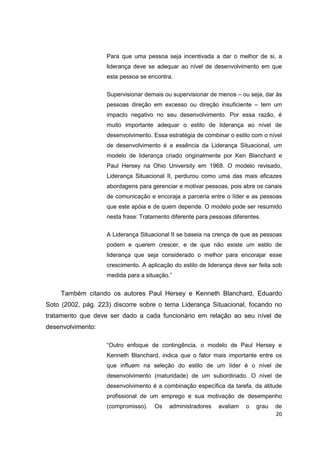 20
Para que uma pessoa seja incentivada a dar o melhor de si, a
liderança deve se adequar ao nível de desenvolvimento em que
esta pessoa se encontra.
Supervisionar demais ou supervisionar de menos – ou seja, dar às
pessoas direção em excesso ou direção insuficiente – tem um
impacto negativo no seu desenvolvimento. Por essa razão, é
muito importante adequar o estilo de liderança ao nível de
desenvolvimento. Essa estratégia de combinar o estilo com o nível
de desenvolvimento é a essência da Liderança Situacional, um
modelo de liderança criado originalmente por Ken Blanchard e
Paul Hersey na Ohio University em 1968. O modelo revisado,
Liderança Situacional II, perdurou como uma das mais eficazes
abordagens para gerenciar e motivar pessoas, pois abre os canais
de comunicação e encoraja a parceria entre o líder e as pessoas
que este apóia e de quem depende. O modelo pode ser resumido
nesta frase: Tratamento diferente para pessoas diferentes.
A Liderança Situacional II se baseia na crença de que as pessoas
podem e querem crescer, e de que não existe um estilo de
liderança que seja considerado o melhor para encorajar esse
crescimento. A aplicação do estilo de liderança deve ser feita sob
medida para a situação.”
Também citando os autores Paul Hersey e Kenneth Blanchard, Eduardo
Soto (2002, pág. 223) discorre sobre o tema Liderança Situacional, focando no
tratamento que deve ser dado a cada funcionário em relação ao seu nível de
desenvolvimento:
“Outro enfoque de contingência, o modelo de Paul Hersey e
Kenneth Blanchard, indica que o fator mais importante entre os
que influem na seleção do estilo de um líder é o nível de
desenvolvimento (maturidade) de um subordinado. O nível de
desenvolvimento é a combinação específica da tarefa, da atitude
profissional de um emprego e sua motivação de desempenho
(compromisso). Os administradores avaliam o grau de
 