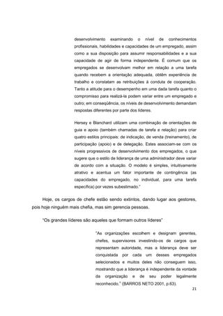 21
desenvolvimento examinando o nível de conhecimentos
profissionais, habilidades e capacidades de um empregado, assim
como a sua disposição para assumir responsabilidades e a sua
capacidade de agir de forma independente. É comum que os
empregados se desenvolvam melhor em relação a uma tarefa
quando recebem a orientação adequada, obtêm experiência de
trabalho e constatam as retribuições à conduta de cooperação.
Tanto a atitude para o desempenho em uma dada tarefa quanto o
compromisso para realizá-la podem variar entre um empregado e
outro; em conseqüência, os níveis de desenvolvimento demandam
respostas diferentes por parte dos líderes.
Hersey e Blanchard utilizam uma combinação de orientações de
guia e apoio (também chamadas de tarefa e relação) para criar
quatro estilos principais: de indicação, de venda (treinamento), de
participação (apoio) e de delegação. Estes associam-se com os
níveis progressivos de desenvolvimento dos empregados, o que
sugere que o estilo de liderança de uma administrador deve variar
de acordo com a situação. O modelo é simples, intuitivamente
atrativo e acentua um fator importante de contingência (as
capacidades do empregado, no individual, para uma tarefa
específica) por vezes subestimado.”
Hoje, os cargos de chefe estão sendo extintos, dando lugar aos gestores,
pois hoje ninguém mais chefia, mas sim gerencia pessoas.
“Os grandes líderes são aqueles que formam outros líderes”
“As organizações escolhem e designam gerentes,
chefes, supervisores investindo-os de cargos que
representam autoridade, mas a liderança deve ser
conquistada por cada um desses empregados
selecionados e muitos deles não conseguem isso,
mostrando que a liderança é independente da vontade
da organização e de seu poder legalmente
reconhecido.” (BARROS NETO 2001, p.63).
 