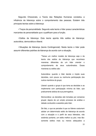 22
Segundo Chiavenato, a Teoria das Relações Humanas constatou a
influência da liderança sobre o comportamento das pessoas. Existem três
principais teorias sobre a liderança:
• Traços da personalidade: Segundo esta teoria o líder possui características
marcantes de personalidade que o qualificam para a função.
• Estilos de liderança: Esta teoria aponta três estilos de liderança:
autocrática, democrática e liberal.
• Situações de liderança (teoria Contingencial): Nesta teoria o líder pode
assumir diferentes padrões de liderança de acordo com a situação.
“Talvez um melhor modelo de liderança seja o da
teoria dos estilos de liderança que reconhece
maneiras diferentes de um líder orientar o
comportamento de seus subordinados. Essas
maneiras ou estilos são:
Autocrática: quando o líder decide e impõe suas
decisões, com pouca ou nenhuma participação dos
outros membros do grupo;
Liberal: quando o grupo é que toma as decisões e as
implementa com participação mínima do líder, que
praticamente abdica de sua prerrogativa;
Democrática: as decisões são tomadas por consenso
grupal, depois de um amplo processo de análise e
debate conduzido e assistido pelo líder.
De fato, o que se percebe é que os líderes costumam
adotar um determinado estilo de liderança de acordo
com a situação e o perfil de seus liderados, não
existindo portanto, um estilo melhor ou pior, mas tão-
somente estilos mais ou menos adequados a
 