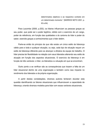 23
determinados objetivos e ao respectivo contexto em
um determinado momento.“ (BARROS NETO 2001, p.
63 a 64)
Para Lacombe (2005, p.202), os líderes influenciam as pessoas graças ao
seu poder, que pode ser o poder legítimo, obtido com o exercício de um cargo,
poder de referência, em função das qualidades e do carisma do líder e poder do
saber, exercido graças a conhecimentos que o líder detém.
Parte-se então do principio de que não existe um único estilo de liderança
válido para e toda e qualquer situação, ou seja, cada tipo de situação requer um
estilo de liderança diferente para se alcançar a eficácia da equipe de trabalho. O
líder precisa ter flexibilidade na relação com seus liderados alterando seu estilo de
atuação em função dos aspectos situacionais. O exercício da liderança é em
função de três variáveis: o líder, os liderados e a situação em que se encontram.
Outro ponto a se verificar são as consequências que trazem a falta de um
líder situacional dentro de uma organização e também como isso impacta no
rendimento dos liderados e da própria organização.
A partir destas constatações, diversos autores tentaram elucidar esta
questão identificando os fatores situacionais que influenciavam a capacidade de
liderança, criando diversos modelos para lidar com essas variáveis situacionais.
 