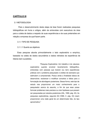 24
CAPÍTULO III
3.1 METODOLOGIA
Para o desenvolvimento desta etapa da tese foram realizadas pesquisas
bibliográficas em livros e artigos, além de entrevistas com executivos da área
para a coleta de dados a respeito de suas experiências e de suas pretensões em
relação a empresa da qual fazem parte.
3.1.1 TIPO DE PESQUISA
3.1.1.1 Quanto as objetivos
Essa pesquisa aborda primordialmente o lado exploratório e empírico,
baseada na coleta de dados secundários e dados retirados da experiência de
líderes bem sucedidos.
“Pesquisa Exploratória: Um trabalho é de natureza
exploratória quando envolver levantamento bibliográfico,
entrevistas com pessoas que tiveram (ou tem) experiências
práticas com o problema pesquisado e análise de exemplos que
estimulem a compreensão. Possui ainda a finalidade básica de
desenvolver, esclarecer e modificar conceitos e idéias para a
formulação de abordagens posteriores. Dessa forma, este tipo de
estudo visa proporcionar um maior conhecimento para o
pesquisador acerca do assunto, a fim de que esse possa
formular problemas mais precisos ou criar hipóteses que possam
ser pesquisadas por estudos posteriores (GIL, 1999, pág. 43). As
pesquisas exploratórias, segundo Gil (1999, 0. pág. 43) visam
proporcionar uma visão geral de um determinado fato, do tipo
aproximativo.”
 
