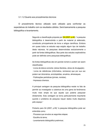 25
3.1.1.2 Quanto aos procedimentos técnicos
O procedimento técnico utilizado será utilizado para confrontar as
expectativas do trabalho com os resultados obtidos. Será basicamente a pesquisa
bibliográfica e levantamento.
Segundo a classificação proposta por Gil (2007, p.44): “a pesquisa
bibliográfica é desenvolvida a partir de material já elaborado,
constituído principalmente de livros e artigos científicos. Embora
em quase todos os estudos seja exigido algum tipo de trabalho
desta natureza, há pesquisas desenvolvidas exclusivamente a
partir de fontes bibliográficas. Boa parte dos estudos exploratórios
pode ser definida como pesquisas bibliográficas.
As fontes bibliográficas são em grande número e podem ser assim
classificadas:
· Livros de leitura corrente; (obras literárias, obras de divulgação).
· Livros de referências (informativa, remissiva) que por sua vez
podem ser dicionários, enciclopédias, anuários, almanaques.
· Publicações periódicas (jornais, revistas).
· Impressos diversos.
A principal vantagem da pesquisa bibliográfica reside no fato de
permitir ao investigador a cobertura de uma gama de fenômenos
muito mais ampla do que aquela que poderia pesquisar
diretamente. Esta vantagem se torna particularmente importante
quando o problema de pesquisa requer dados muito dispersos
pelo espaço.”
Portanto para Gil (2007, p.59) “a pesquisa bibliográfica pode ser
entendida como:
. Processo que envolve as seguintes etapas:
· Escolha do tema;
· Levantamento bibliográfico preliminar;
 
