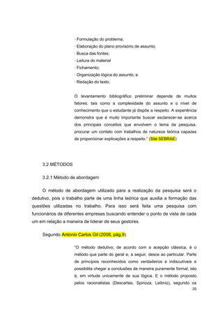 26
· Formulação do problema;
· Elaboração do plano provisório de assunto;
· Busca das fontes;
· Leitura do material
· Fichamento;
· Organização lógica do assunto; e
· Redação do texto.
O levantamento bibliográfico preliminar depende de muitos
fatores, tais como a complexidade do assunto e o nível de
conhecimento que o estudante já dispõe a respeito. A experiência
demonstra que é muito importante buscar esclarecer-se acerca
dos principais conceitos que envolvem o tema da pesquisa,
procurar um contato com trabalhos de natureza teórica capazes
de proporcionar explicações a respeito.” (Site SEBRAE)
3.2 MÉTODOS
3.2.1 Método de abordagem
O método de abordagem utilizado para a realização da pesquisa será o
dedutivo, pois o trabalho parte de uma linha teórica que auxilia a formação das
questões utilizadas no trabalho. Para isso será feita uma pesquisa com
funcionários de diferentes empresas buscando entender o ponto de vista de cada
um em relação a maneira de liderar de seus gestores.
Segundo Antonio Carlos Gil (2008, pág.9)
“O método dedutivo, de acordo com a acepção clássica, é o
método que parte do geral e, a seguir, desce ao particular. Parte
de princípios reconhecidos como verdadeiros e indiscutíveis e
possibilita chegar a conclusões de maneira puramente formal, isto
é, em virtude unicamente de sua lógica. E o método proposto
pelos racionalistas (Descartes, Spinoza, Leibniz), segundo os
 