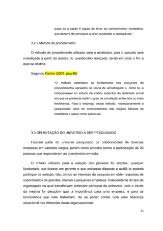 27
quais só a razão é capaz de levar ao conhecimento verdadeiro,
que decorre de princípios a priori evidentes e irrecusáveis.”
3.2.2 Método de procedimento
O método de procedimento utilizado será o estatístico, pois o assunto será
investigado a partir da analise do questionário realizado, tendo em vista o fim a
qual se destina.
Segundo Fachin (2001, pág.46)
“O método estatístico se fundamenta nos conjuntos de
procedimentos apoiados na teoria de amostragem e, como ta, é
indispensável no estudo de certos aspectos da realidade social
em que se pretenda medir o grau de correlação entre dois ou mais
fenômenos. Para o emprego desse método, necessariamente o
pesquisador deve ter conhecimentos das noções básicas de
estatística e saber como aplicá-las”
3.3 DELIMITAÇÃO DO UNIVERSO A SER PESQUISADO
Fizeram parte do universo pesquisado os colaboradores de diversas
empresas em variados cargos, porém como amostra temos a participação de 30
pessoas que responderam ao questionário enviado.
O critério utilizado para a seleção das pessoas foi simples, qualquer
funcionário que tivesse um gerente e que estivesse disposto a avaliá-lo poderia
participar da seleção. Isto, devido ao interesse da pesquisa em obter respostas de
subordinados de grandes, médias e pequenas empresas. Independente do tipo de
organização na qual trabalhavam poderiam participar da entrevista, pois o intuito
da mesma foi descobrir qual a importância para uma empresa, e para os
funcionários que nela trabalham, de se poder contar com uma liderança
situacional nas diferentes áreas organizacionais.
 