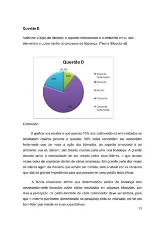 33
Questão D:
Valorizar a ação do liderado, o aspecto motivacional e o ambiente em si, são
elementos cruciais dentro do processo da liderança. (Teoria Situacional)
Conclusão:
O gráfico nos mostra a que apenas 10% dos colaboradores entrevistados se
mostraram neutros perante a questão. 90% deles concordam ou concordam
fortemente que dar valor a ação dos liderados, ao aspecto emocional e ao
ambiente que os cercam, são fatores cruciais para uma boa liderança. A grande
maioria sente a necessidade de ser notado pelos seus líderes, o que muitas
vezes deixa de acontecer dentro de várias empresas. Em grande parte das vezes
os líderes agem da maneira que acham ser correta, sem analisar certas variáveis
que são de grande importância para que possam ter uma gestão mais eficaz.
A teoria situacional afirma que determinados estilos de liderança tem
necessariamente impactos sobre vários resultados em algumas situações, por
isso a percepção da particularidade de cada colaborador deve ser notada, para
que o mesmo (conforme demonstrado na pesquisa) sinta-se motivado por ter um
bom líder que atende as suas expectativas.
 