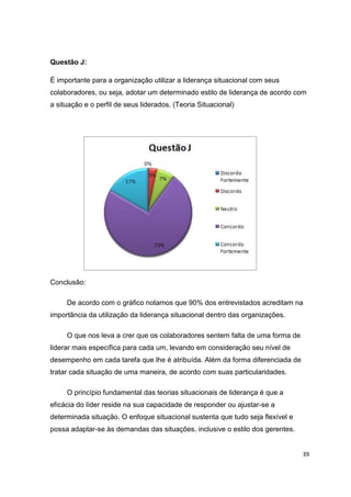 39
Questão J:
É importante para a organização utilizar a liderança situacional com seus
colaboradores, ou seja, adotar um determinado estilo de liderança de acordo com
a situação e o perfil de seus liderados. (Teoria Situacional)
Conclusão:
De acordo com o gráfico notamos que 90% dos entrevistados acreditam na
importância da utilização da liderança situacional dentro das organizações.
O que nos leva a crer que os colaboradores sentem falta de uma forma de
liderar mais específica para cada um, levando em consideração seu nível de
desempenho em cada tarefa que lhe é atribuída. Além da forma diferenciada de
tratar cada situação de uma maneira, de acordo com suas particularidades.
O princípio fundamental das teorias situacionais de liderança é que a
eficácia do líder reside na sua capacidade de responder ou ajustar-se a
determinada situação. O enfoque situacional sustenta que tudo seja flexível e
possa adaptar-se às demandas das situações, inclusive o estilo dos gerentes.
 