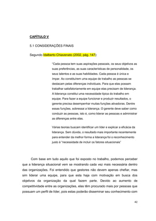 42
CAPÍTULO V
5.1 CONSIDERAÇÕES FINAIS
Segundo Idalberto Chiavenato (2002, pág. 147):
“Cada pessoa tem suas aspirações pessoais, os seus objetivos as
suas preferências, as suas características de personalidade, os
seus talentos e as suas habilidades. Cada pessoa é única e
ímpar. Ao constituírem uma equipe de trabalho as pessoas se
destacam pelas diferenças individuais. Para que elas possam
trabalhar satisfatoriamente em equipe elas precisam de liderança.
A liderança constitui uma necessidade típica do trabalho em
equipe. Para fazer a equipe funcionar e produzir resultados, o
gerente precisa desempenhar muitas funções ativadoras. Dentre
essas funções, sobressai a liderança. O gerente deve saber como
conduzir as pessoas, isto é, como liderar as pessoas e administrar
as diferenças entre elas.
Várias teorias buscam identificar um líder e explicar a eficácia da
liderança. Sem dúvida, o resultado mais importante recentemente
para entender da melhor forma a liderança foi o reconhecimento
justo à “necessidade de incluir os fatores situacionais”
Com base em tudo aquilo que foi exposto no trabalho, podemos perceber
que a liderança situacional vem se mostrando cada vez mais necessária dentro
das organizações. Foi entendido que gestores não devem apenas chefiar, mas
sim liderar uma equipe, para que esta haja com motivação em busca dos
objetivos da organização da qual fazem parte. Devido ao aumento de
competitividade entre as organizações, elas têm procurado mais por pessoas que
possuam um perfil de líder, pois estas poderão disseminar seu conhecimento com
 