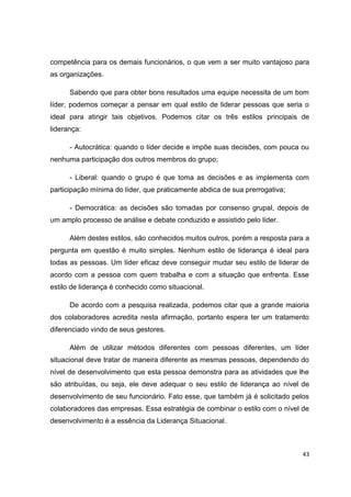 43
competência para os demais funcionários, o que vem a ser muito vantajoso para
as organizações.
Sabendo que para obter bons resultados uma equipe necessita de um bom
líder, podemos começar a pensar em qual estilo de liderar pessoas que seria o
ideal para atingir tais objetivos. Podemos citar os três estilos principais de
liderança:
- Autocrática: quando o líder decide e impõe suas decisões, com pouca ou
nenhuma participação dos outros membros do grupo;
- Liberal: quando o grupo é que toma as decisões e as implementa com
participação mínima do líder, que praticamente abdica de sua prerrogativa;
- Democrática: as decisões são tomadas por consenso grupal, depois de
um amplo processo de análise e debate conduzido e assistido pelo líder.
Além destes estilos, são conhecidos muitos outros, porém a resposta para a
pergunta em questão é muito simples. Nenhum estilo de liderança é ideal para
todas as pessoas. Um líder eficaz deve conseguir mudar seu estilo de liderar de
acordo com a pessoa com quem trabalha e com a situação que enfrenta. Esse
estilo de liderança é conhecido como situacional.
De acordo com a pesquisa realizada, podemos citar que a grande maioria
dos colaboradores acredita nesta afirmação, portanto espera ter um tratamento
diferenciado vindo de seus gestores.
Além de utilizar métodos diferentes com pessoas diferentes, um líder
situacional deve tratar de maneira diferente as mesmas pessoas, dependendo do
nível de desenvolvimento que esta pessoa demonstra para as atividades que lhe
são atribuídas, ou seja, ele deve adequar o seu estilo de liderança ao nível de
desenvolvimento de seu funcionário. Fato esse, que também já é solicitado pelos
colaboradores das empresas. Essa estratégia de combinar o estilo com o nível de
desenvolvimento é a essência da Liderança Situacional.
 