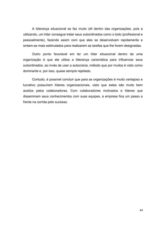44
A liderança situacional se faz muito útil dentro das organizações, pois a
utilizando, um líder consegue tratar seus subordinados como o todo (profissional e
pessoalmente), fazendo assim com que eles se desenvolvam rapidamente e
sintam-se mais estimulados para realizarem as tarefas que lhe forem designadas.
Outro ponto favorável em ter um líder situacional dentro de uma
organização é que ele utiliza a liderança carismática para influenciar seus
subordinados, ao invés de usar a autocracia, método que por muitos é visto como
dominante e, por isso, quase sempre rejeitado.
Contudo, é possível concluir que para as organizações é muito vantajoso e
lucrativo possuírem líderes organizacionais, visto que estes são muito bem
aceitos pelos colaboradores. Com colaboradores motivados e líderes que
disseminam seus conhecimentos com suas equipes, a empresa fica um passo a
frente na corrida pelo sucesso.
 