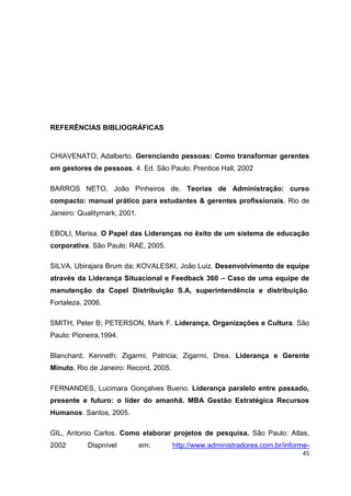 45
REFERÊNCIAS BIBLIOGRÁFICAS
CHIAVENATO, Adalberto. Gerenciando pessoas: Como transformar gerentes
em gestores de pessoas. 4. Ed. São Paulo: Prentice Hall, 2002
BARROS NETO, João Pinheiros de. Teorias de Administração: curso
compacto: manual prático para estudantes & gerentes profissionais. Rio de
Janeiro: Qualitymark, 2001.
EBOLI, Marisa. O Papel das Lideranças no êxito de um sistema de educação
corporativa. São Paulo: RAE, 2005.
SILVA, Ubirajara Brum da; KOVALESKI, João Luiz. Desenvolvimento de equipe
através da Liderança Situacional e Feedback 360 – Caso de uma equipe de
manutenção da Copel Distribuição S.A, superintendência e distribuição.
Fortaleza, 2006.
SMITH, Peter B; PETERSON, Mark F. Liderança, Organizações e Cultura. São
Paulo: Pioneira,1994.
Blanchard, Kenneth; Zigarmi, Patricia; Zigarmi, Drea. Liderança e Gerente
Minuto. Rio de Janeiro: Record, 2005.
FERNANDES, Lucimara Gonçalves Bueno. Liderança paralelo entre passado,
presente e futuro: o líder do amanhã. MBA Gestão Estratégica Recursos
Humanos. Santos, 2005.
GIL, Antonio Carlos. Como elaborar projetos de pesquisa. São Paulo: Atlas,
2002 Dispnível em: http://www.administradores.com.br/informe-
 