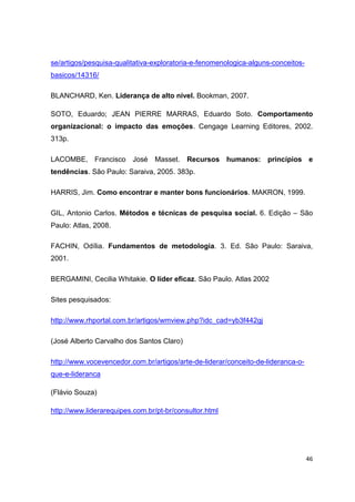46
se/artigos/pesquisa-qualitativa-exploratoria-e-fenomenologica-alguns-conceitos-
basicos/14316/
BLANCHARD, Ken. Liderança de alto nível. Bookman, 2007.
SOTO, Eduardo; JEAN PIERRE MARRAS, Eduardo Soto. Comportamento
organizacional: o impacto das emoções. Cengage Learning Editores, 2002.
313p.
LACOMBE, Francisco José Masset. Recursos humanos: princípios e
tendências. São Paulo: Saraiva, 2005. 383p.
HARRIS, Jim. Como encontrar e manter bons funcionários. MAKRON, 1999.
GIL, Antonio Carlos. Métodos e técnicas de pesquisa social. 6. Edição – São
Paulo: Atlas, 2008.
FACHIN, Odília. Fundamentos de metodologia. 3. Ed. São Paulo: Saraiva,
2001.
BERGAMINI, Cecilia Whitakie. O líder eficaz. São Paulo. Atlas 2002
Sites pesquisados:
http://www.rhportal.com.br/artigos/wmview.php?idc_cad=yb3f442gj
(José Alberto Carvalho dos Santos Claro)
http://www.vocevencedor.com.br/artigos/arte-de-liderar/conceito-de-lideranca-o-
que-e-lideranca
(Flávio Souza)
http://www.liderarequipes.com.br/pt-br/consultor.html
 