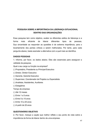 47
PESQUISA SOBRE A IMPORTÂNCIA DA LIDERANÇA SITUACIONAL
DENTRO DAS ORGANIZAÇÕES
Essa pesquisa tem como objetivo, avaliar os diferentes estilos de liderança e a
forma mais eficiente de liderar diferentes tipos de pessoas.
Sua sinceridade ao responder as questões é de extrema importância, para o
levantamento dos pontos críticos a serem melhorados. Por tanto, para cada
pergunta abaixo, basta assinalar a alternativa com a qual mais se identifica.
DADOS PESSOAIS
1. Informe, por favor, os dados abaixo. Eles são essenciais para assegurar a
validade da pesquisa.
Qual o seu cargo ou função na empresa?
( ) Proprietário, Presidente ou Principal Executivo
( ) Diretor, Diretor Executivo
( ) Gerente, Gerente Executivo
( ) Supervisor, Coordenador de Projetos ou Especialista
( ) Analistas, Assistentes, Auxiliares
( ) Estagiários
Tempo de empresa:
( ) Até 12 meses
( ) Entre 1 a 5 anos
( ) Entre 5 a 10 anos
( ) Entre 10 a 20 anos
( ) A partir de 20 anos
QUESTIONÁRIO OBJETIVO
2. Por favor, marque a opção que melhor reflete o seu ponto de vista sobre a
importância da forma de liderar dentro de uma empresa:
 