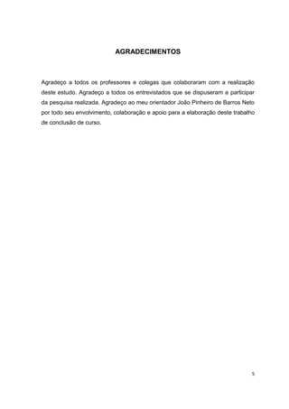 5
AGRADECIMENTOS
Agradeço a todos os professores e colegas que colaboraram com a realização
deste estudo. Agradeço a todos os entrevistados que se dispuseram a participar
da pesquisa realizada. Agradeço ao meu orientador João Pinheiro de Barros Neto
por todo seu envolvimento, colaboração e apoio para a elaboração deste trabalho
de conclusão de curso.
 