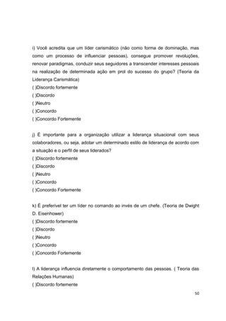 50
i) Você acredita que um líder carismático (não como forma de dominação, mas
como um processo de influenciar pessoas), consegue promover revoluções,
renovar paradigmas, conduzir seus seguidores a transcender interesses pessoais
na realização de determinada ação em prol do sucesso do grupo? (Teoria da
Liderança Carismática)
( )Discordo fortemente
( )Discordo
( )Neutro
( )Concordo
( )Concordo Fortemente
j) É importante para a organização utilizar a liderança situacional com seus
colaboradores, ou seja, adotar um determinado estilo de liderança de acordo com
a situação e o perfil de seus liderados?
( )Discordo fortemente
( )Discordo
( )Neutro
( )Concordo
( )Concordo Fortemente
k) É preferível ter um líder no comando ao invés de um chefe. (Teoria de Dwight
D. Eisenhower)
( )Discordo fortemente
( )Discordo
( )Neutro
( )Concordo
( )Concordo Fortemente
l) A liderança influencia diretamente o comportamento das pessoas. ( Teoria das
Relações Humanas)
( )Discordo fortemente
 