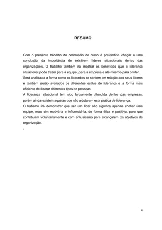 6
RESUMO
Com o presente trabalho de conclusão de curso é pretendido chegar a uma
conclusão da importância de existirem líderes situacionais dentro das
organizações. O trabalho também irá mostrar os benefícios que a liderança
situacional pode trazer para a equipe, para a empresa e até mesmo para o líder.
Será analisada a forma como os liderados se sentem em relação aos seus líderes
e também serão avaliados os diferentes estilos de liderança e a forma mais
eficiente de liderar diferentes tipos de pessoas.
A liderança situacional tem sido largamente difundida dentro das empresas,
porém ainda existem aquelas que não adotaram esta prática de liderança.
O trabalho irá demonstrar que ser um líder não significa apenas chefiar uma
equipe, mas sim motivá-la e influenciá-la, de forma ética e positiva, para que
contribuam voluntariamente e com entusiasmo para alcançarem os objetivos da
organização.
.
 
