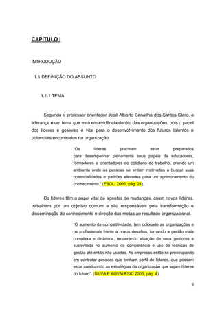 9
CAPÍTULO I
INTRODUÇÃO
1.1 DEFINIÇÃO DO ASSUNTO
1.1.1 TEMA
Segundo o professor orientador José Alberto Carvalho dos Santos Claro, a
liderança é um tema que está em evidência dentro das organizações, pois o papel
dos líderes e gestores é vital para o desenvolvimento dos futuros talentos e
potenciais encontrados na organização.
“Os líderes precisam estar preparados
para desempenhar plenamente seus papéis de educadores,
formadores e orientadores do cotidiano do trabalho, criando um
ambiente onde as pessoas se sintam motivadas a buscar suas
potencialidades e padrões elevados para um aprimoramento do
conhecimento.” (EBOLI 2005, pág. 21).
Os líderes têm o papel vital de agentes de mudanças, criam novos líderes,
trabalham por um objetivo comum e são responsáveis pela transformação e
disseminação do conhecimento e direção das metas ao resultado organizacional.
“O aumento da competitividade, tem colocado as organizações e
os profissionais frente a novos desafios, tornando a gestão mais
complexa e dinâmica, requerendo atuação de seus gestores e
sustentada no aumento da competência e uso de técnicas de
gestão até então não usadas. As empresas estão se preocupando
em contratar pessoas que tenham perfil de líderes, que possam
estar conduzindo as estratégias da organização que sejam líderes
do futuro”. (SILVA E KOVALESKI 2006, pág. 4).
 