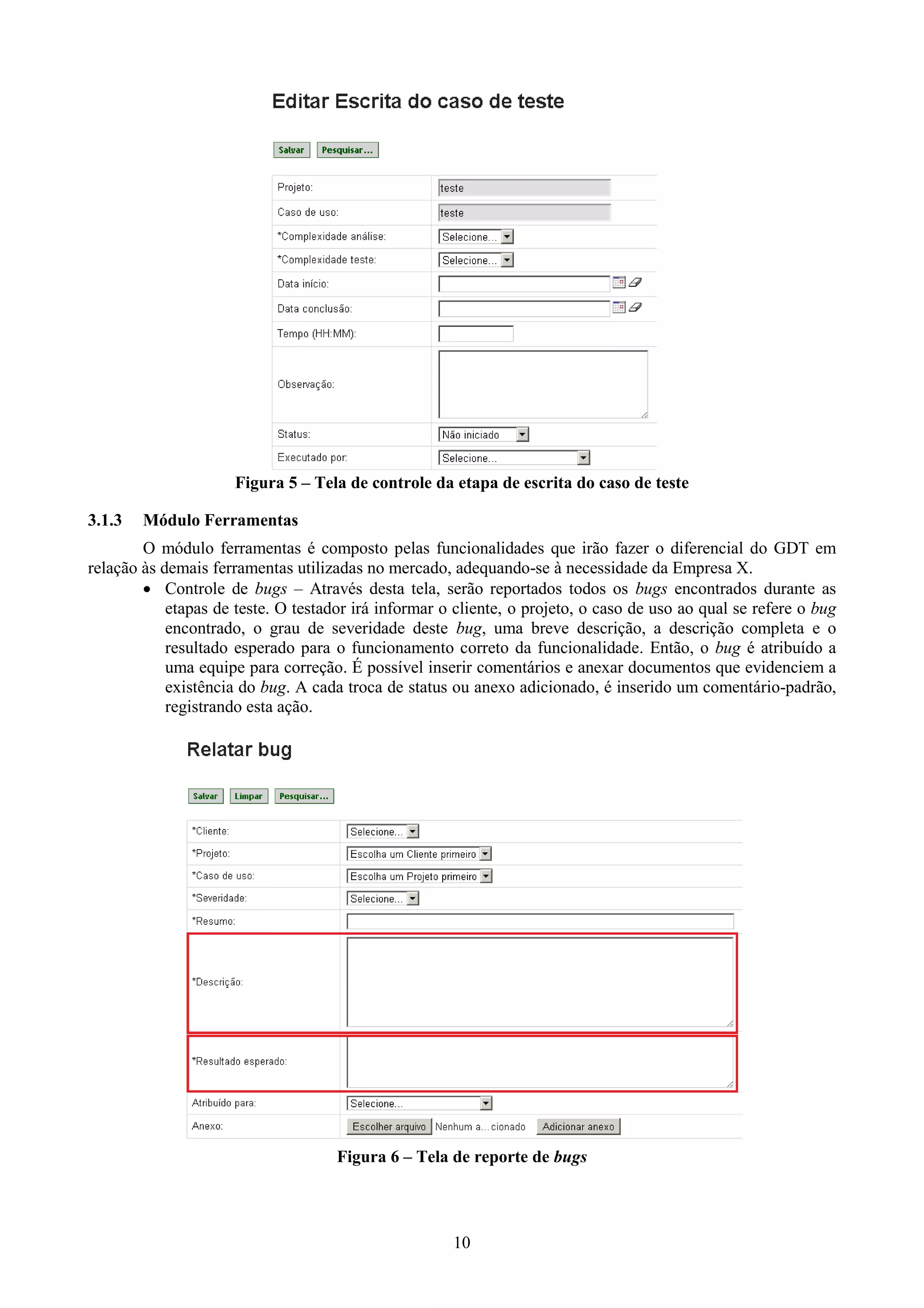 Figura 5 – Tela de controle da etapa de escrita do caso de teste

3.1.3   Módulo Ferramentas
        O módulo ferramentas é composto pelas funcionalidades que irão fazer o diferencial do GDT em
relação às demais ferramentas utilizadas no mercado, adequando-se à necessidade da Empresa X.
         Controle de bugs – Através desta tela, serão reportados todos os bugs encontrados durante as
            etapas de teste. O testador irá informar o cliente, o projeto, o caso de uso ao qual se refere o bug
            encontrado, o grau de severidade deste bug, uma breve descrição, a descrição completa e o
            resultado esperado para o funcionamento correto da funcionalidade. Então, o bug é atribuído a
            uma equipe para correção. É possível inserir comentários e anexar documentos que evidenciem a
            existência do bug. A cada troca de status ou anexo adicionado, é inserido um comentário-padrão,
            registrando esta ação.




                                     Figura 6 – Tela de reporte de bugs




                                                      10
 