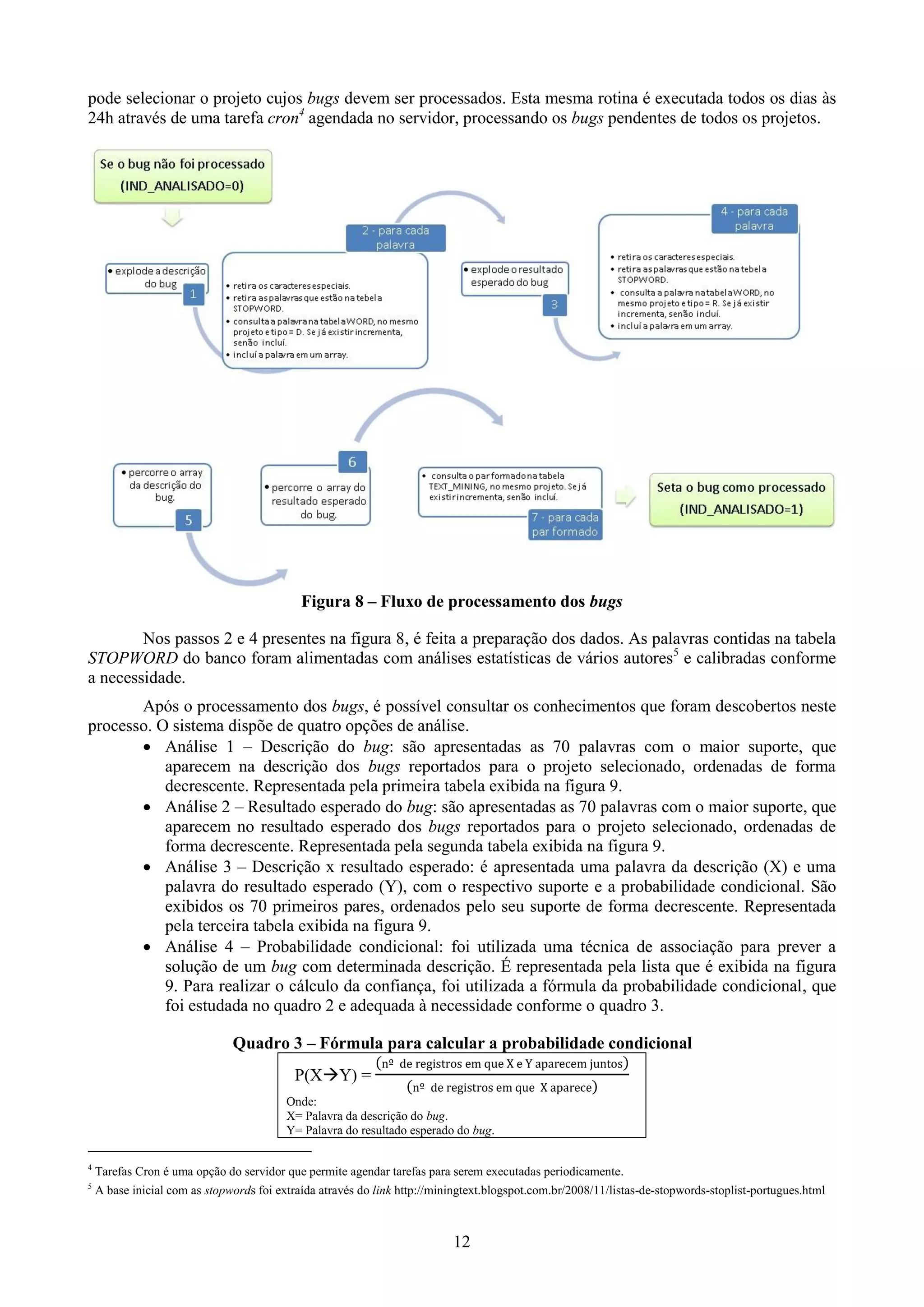 pode selecionar o projeto cujos bugs devem ser processados. Esta mesma rotina é executada todos os dias às
24h através de uma tarefa cron4 agendada no servidor, processando os bugs pendentes de todos os projetos.




                                             Figura 8 – Fluxo de processamento dos bugs

        Nos passos 2 e 4 presentes na figura 8, é feita a preparação dos dados. As palavras contidas na tabela
STOPWORD do banco foram alimentadas com análises estatísticas de vários autores5 e calibradas conforme
a necessidade.
       Após o processamento dos bugs, é possível consultar os conhecimentos que foram descobertos neste
processo. O sistema dispõe de quatro opções de análise.
        Análise 1 – Descrição do bug: são apresentadas as 70 palavras com o maior suporte, que
           aparecem na descrição dos bugs reportados para o projeto selecionado, ordenadas de forma
           decrescente. Representada pela primeira tabela exibida na figura 9.
        Análise 2 – Resultado esperado do bug: são apresentadas as 70 palavras com o maior suporte, que
           aparecem no resultado esperado dos bugs reportados para o projeto selecionado, ordenadas de
           forma decrescente. Representada pela segunda tabela exibida na figura 9.
        Análise 3 – Descrição x resultado esperado: é apresentada uma palavra da descrição (X) e uma
           palavra do resultado esperado (Y), com o respectivo suporte e a probabilidade condicional. São
           exibidos os 70 primeiros pares, ordenados pelo seu suporte de forma decrescente. Representada
           pela terceira tabela exibida na figura 9.
        Análise 4 – Probabilidade condicional: foi utilizada uma técnica de associação para prever a
           solução de um bug com determinada descrição. É representada pela lista que é exibida na figura
           9. Para realizar o cálculo da confiança, foi utilizada a fórmula da probabilidade condicional, que
           foi estudada no quadro 2 e adequada à necessidade conforme o quadro 3.

                               Quadro 3 – Fórmula para calcular a probabilidade condicional
                                           P(XY) =
                                          Onde:
                                          X= Palavra da descrição do bug.
                                          Y= Palavra do resultado esperado do bug.

4
    Tarefas Cron é uma opção do servidor que permite agendar tarefas para serem executadas periodicamente.
5
    A base inicial com as stopwords foi extraída através do link http://miningtext.blogspot.com.br/2008/11/listas-de-stopwords-stoplist-portugues.html



                                                                           12
 