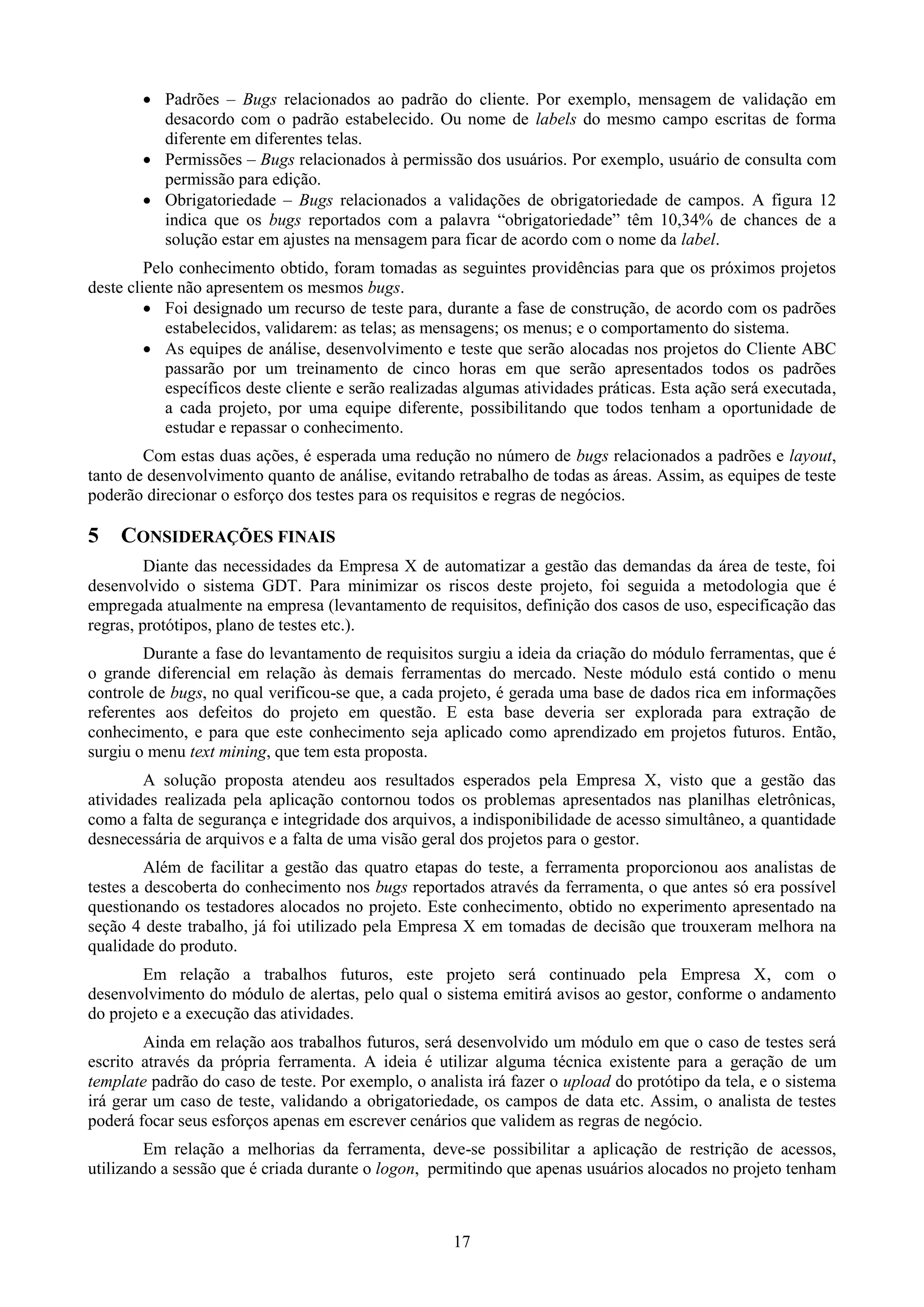  Padrões – Bugs relacionados ao padrão do cliente. Por exemplo, mensagem de validação em
          desacordo com o padrão estabelecido. Ou nome de labels do mesmo campo escritas de forma
          diferente em diferentes telas.
         Permissões – Bugs relacionados à permissão dos usuários. Por exemplo, usuário de consulta com
          permissão para edição.
         Obrigatoriedade – Bugs relacionados a validações de obrigatoriedade de campos. A figura 12
          indica que os bugs reportados com a palavra “obrigatoriedade” têm 10,34% de chances de a
          solução estar em ajustes na mensagem para ficar de acordo com o nome da label.
         Pelo conhecimento obtido, foram tomadas as seguintes providências para que os próximos projetos
deste cliente não apresentem os mesmos bugs.
          Foi designado um recurso de teste para, durante a fase de construção, de acordo com os padrões
            estabelecidos, validarem: as telas; as mensagens; os menus; e o comportamento do sistema.
          As equipes de análise, desenvolvimento e teste que serão alocadas nos projetos do Cliente ABC
            passarão por um treinamento de cinco horas em que serão apresentados todos os padrões
            específicos deste cliente e serão realizadas algumas atividades práticas. Esta ação será executada,
            a cada projeto, por uma equipe diferente, possibilitando que todos tenham a oportunidade de
            estudar e repassar o conhecimento.
        Com estas duas ações, é esperada uma redução no número de bugs relacionados a padrões e layout,
tanto de desenvolvimento quanto de análise, evitando retrabalho de todas as áreas. Assim, as equipes de teste
poderão direcionar o esforço dos testes para os requisitos e regras de negócios.

5   CONSIDERAÇÕES FINAIS
         Diante das necessidades da Empresa X de automatizar a gestão das demandas da área de teste, foi
desenvolvido o sistema GDT. Para minimizar os riscos deste projeto, foi seguida a metodologia que é
empregada atualmente na empresa (levantamento de requisitos, definição dos casos de uso, especificação das
regras, protótipos, plano de testes etc.).
        Durante a fase do levantamento de requisitos surgiu a ideia da criação do módulo ferramentas, que é
o grande diferencial em relação às demais ferramentas do mercado. Neste módulo está contido o menu
controle de bugs, no qual verificou-se que, a cada projeto, é gerada uma base de dados rica em informações
referentes aos defeitos do projeto em questão. E esta base deveria ser explorada para extração de
conhecimento, e para que este conhecimento seja aplicado como aprendizado em projetos futuros. Então,
surgiu o menu text mining, que tem esta proposta.
        A solução proposta atendeu aos resultados esperados pela Empresa X, visto que a gestão das
atividades realizada pela aplicação contornou todos os problemas apresentados nas planilhas eletrônicas,
como a falta de segurança e integridade dos arquivos, a indisponibilidade de acesso simultâneo, a quantidade
desnecessária de arquivos e a falta de uma visão geral dos projetos para o gestor.
         Além de facilitar a gestão das quatro etapas do teste, a ferramenta proporcionou aos analistas de
testes a descoberta do conhecimento nos bugs reportados através da ferramenta, o que antes só era possível
questionando os testadores alocados no projeto. Este conhecimento, obtido no experimento apresentado na
seção 4 deste trabalho, já foi utilizado pela Empresa X em tomadas de decisão que trouxeram melhora na
qualidade do produto.
        Em relação a trabalhos futuros, este projeto será continuado pela Empresa X, com o
desenvolvimento do módulo de alertas, pelo qual o sistema emitirá avisos ao gestor, conforme o andamento
do projeto e a execução das atividades.
        Ainda em relação aos trabalhos futuros, será desenvolvido um módulo em que o caso de testes será
escrito através da própria ferramenta. A ideia é utilizar alguma técnica existente para a geração de um
template padrão do caso de teste. Por exemplo, o analista irá fazer o upload do protótipo da tela, e o sistema
irá gerar um caso de teste, validando a obrigatoriedade, os campos de data etc. Assim, o analista de testes
poderá focar seus esforços apenas em escrever cenários que validem as regras de negócio.
        Em relação a melhorias da ferramenta, deve-se possibilitar a aplicação de restrição de acessos,
utilizando a sessão que é criada durante o logon, permitindo que apenas usuários alocados no projeto tenham



                                                      17
 