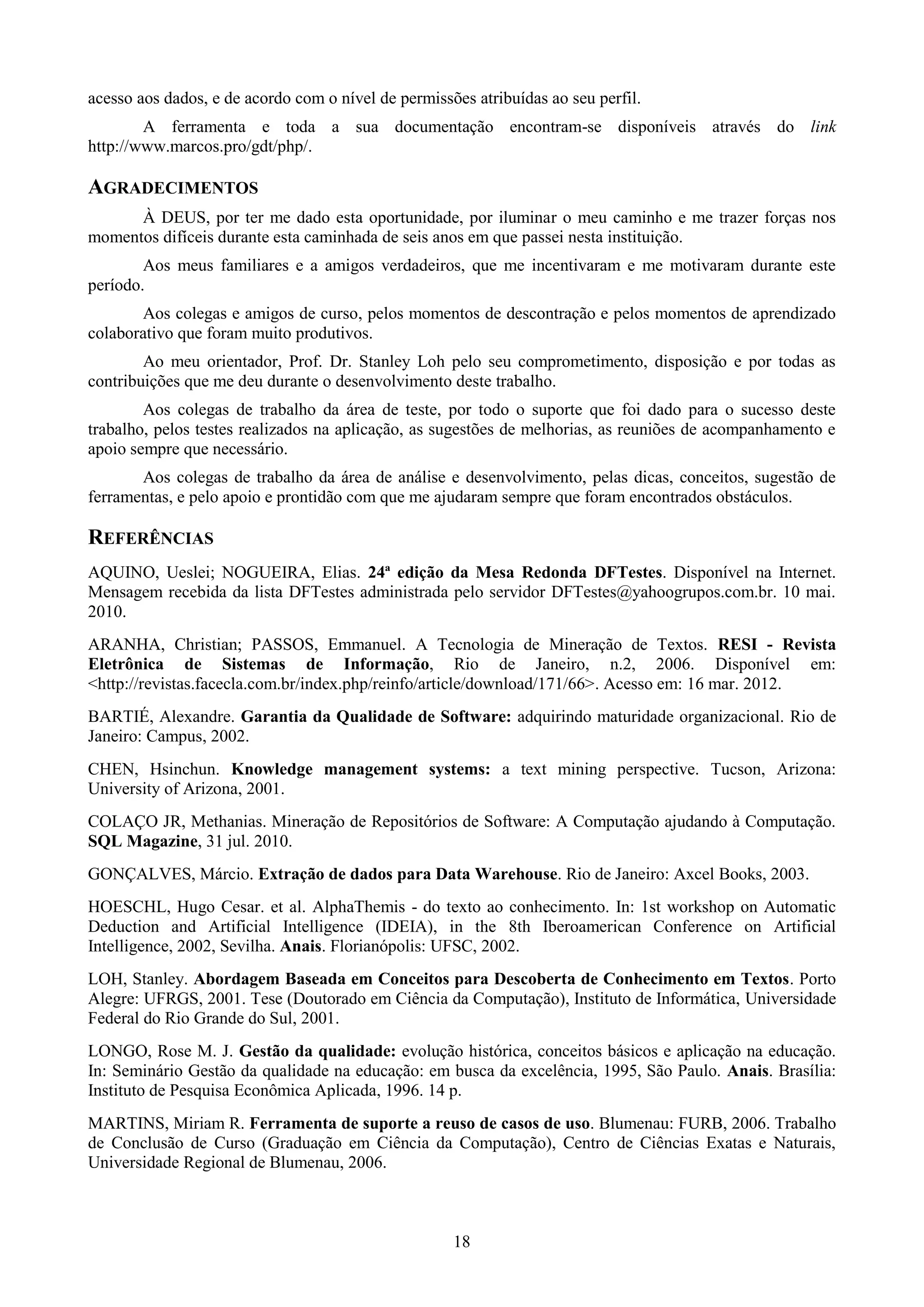 acesso aos dados, e de acordo com o nível de permissões atribuídas ao seu perfil.
        A ferramenta e toda a sua documentação encontram-se disponíveis através do link
http://www.marcos.pro/gdt/php/.

AGRADECIMENTOS
      À DEUS, por ter me dado esta oportunidade, por iluminar o meu caminho e me trazer forças nos
momentos difíceis durante esta caminhada de seis anos em que passei nesta instituição.
        Aos meus familiares e a amigos verdadeiros, que me incentivaram e me motivaram durante este
período.
       Aos colegas e amigos de curso, pelos momentos de descontração e pelos momentos de aprendizado
colaborativo que foram muito produtivos.
        Ao meu orientador, Prof. Dr. Stanley Loh pelo seu comprometimento, disposição e por todas as
contribuições que me deu durante o desenvolvimento deste trabalho.
        Aos colegas de trabalho da área de teste, por todo o suporte que foi dado para o sucesso deste
trabalho, pelos testes realizados na aplicação, as sugestões de melhorias, as reuniões de acompanhamento e
apoio sempre que necessário.
       Aos colegas de trabalho da área de análise e desenvolvimento, pelas dicas, conceitos, sugestão de
ferramentas, e pelo apoio e prontidão com que me ajudaram sempre que foram encontrados obstáculos.

REFERÊNCIAS
AQUINO, Ueslei; NOGUEIRA, Elias. 24ª edição da Mesa Redonda DFTestes. Disponível na Internet.
Mensagem recebida da lista DFTestes administrada pelo servidor DFTestes@yahoogrupos.com.br. 10 mai.
2010.
ARANHA, Christian; PASSOS, Emmanuel. A Tecnologia de Mineração de Textos. RESI - Revista
Eletrônica de Sistemas de Informação, Rio de Janeiro, n.2, 2006. Disponível em:
<http://revistas.facecla.com.br/index.php/reinfo/article/download/171/66>. Acesso em: 16 mar. 2012.
BARTIÉ, Alexandre. Garantia da Qualidade de Software: adquirindo maturidade organizacional. Rio de
Janeiro: Campus, 2002.
CHEN, Hsinchun. Knowledge management systems: a text mining perspective. Tucson, Arizona:
University of Arizona, 2001.
COLAÇO JR, Methanias. Mineração de Repositórios de Software: A Computação ajudando à Computação.
SQL Magazine, 31 jul. 2010.
GONÇALVES, Márcio. Extração de dados para Data Warehouse. Rio de Janeiro: Axcel Books, 2003.
HOESCHL, Hugo Cesar. et al. AlphaThemis - do texto ao conhecimento. In: 1st workshop on Automatic
Deduction and Artificial Intelligence (IDEIA), in the 8th Iberoamerican Conference on Artificial
Intelligence, 2002, Sevilha. Anais. Florianópolis: UFSC, 2002.
LOH, Stanley. Abordagem Baseada em Conceitos para Descoberta de Conhecimento em Textos. Porto
Alegre: UFRGS, 2001. Tese (Doutorado em Ciência da Computação), Instituto de Informática, Universidade
Federal do Rio Grande do Sul, 2001.
LONGO, Rose M. J. Gestão da qualidade: evolução histórica, conceitos básicos e aplicação na educação.
In: Seminário Gestão da qualidade na educação: em busca da excelência, 1995, São Paulo. Anais. Brasília:
Instituto de Pesquisa Econômica Aplicada, 1996. 14 p.
MARTINS, Miriam R. Ferramenta de suporte a reuso de casos de uso. Blumenau: FURB, 2006. Trabalho
de Conclusão de Curso (Graduação em Ciência da Computação), Centro de Ciências Exatas e Naturais,
Universidade Regional de Blumenau, 2006.



                                                     18
 