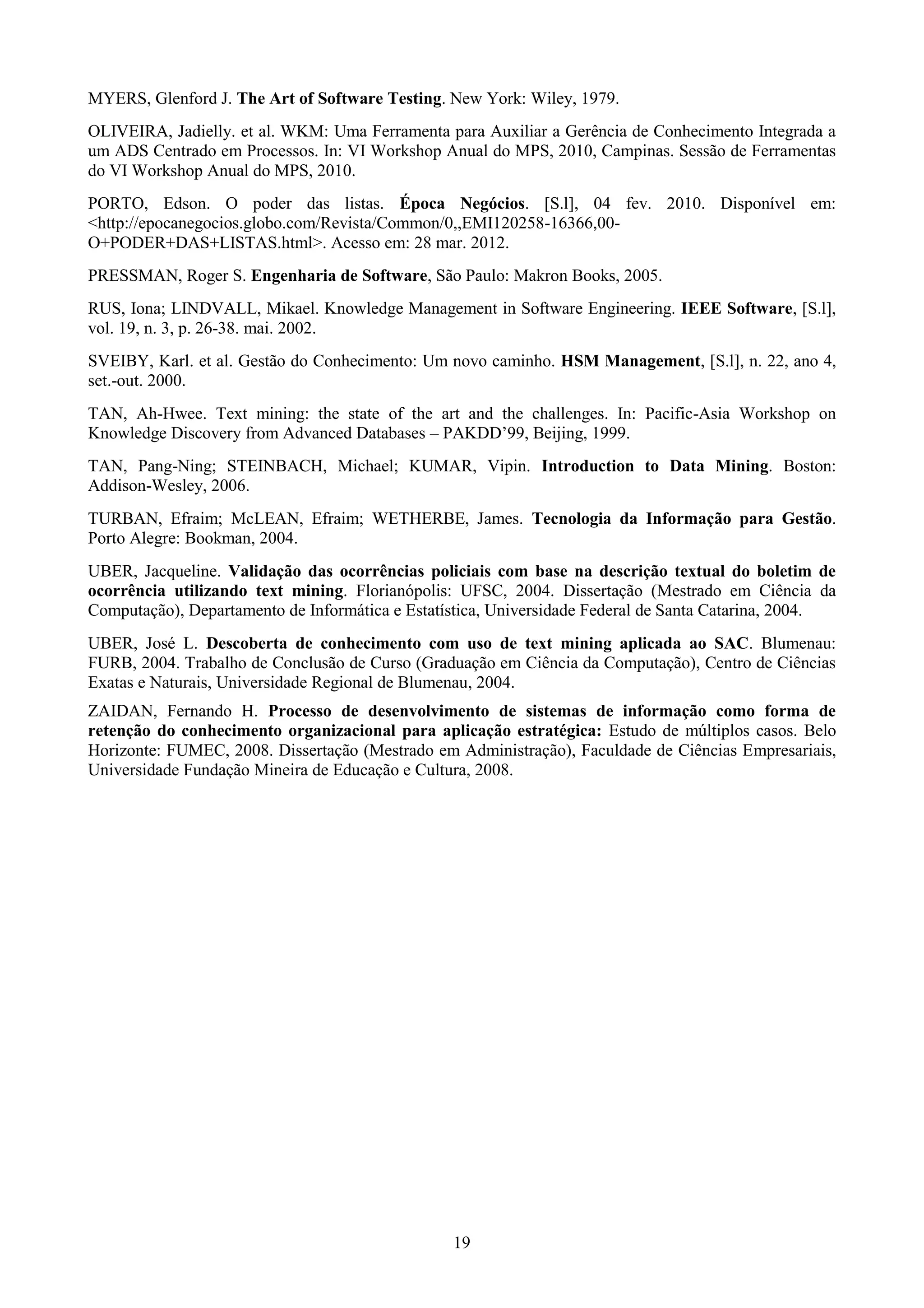 MYERS, Glenford J. The Art of Software Testing. New York: Wiley, 1979.
OLIVEIRA, Jadielly. et al. WKM: Uma Ferramenta para Auxiliar a Gerência de Conhecimento Integrada a
um ADS Centrado em Processos. In: VI Workshop Anual do MPS, 2010, Campinas. Sessão de Ferramentas
do VI Workshop Anual do MPS, 2010.
PORTO, Edson. O poder das listas. Época Negócios. [S.l], 04 fev. 2010. Disponível em:
<http://epocanegocios.globo.com/Revista/Common/0,,EMI120258-16366,00-
O+PODER+DAS+LISTAS.html>. Acesso em: 28 mar. 2012.
PRESSMAN, Roger S. Engenharia de Software, São Paulo: Makron Books, 2005.
RUS, Iona; LINDVALL, Mikael. Knowledge Management in Software Engineering. IEEE Software, [S.l],
vol. 19, n. 3, p. 26-38. mai. 2002.
SVEIBY, Karl. et al. Gestão do Conhecimento: Um novo caminho. HSM Management, [S.l], n. 22, ano 4,
set.-out. 2000.
TAN, Ah-Hwee. Text mining: the state of the art and the challenges. In: Pacific-Asia Workshop on
Knowledge Discovery from Advanced Databases – PAKDD’99, Beijing, 1999.
TAN, Pang-Ning; STEINBACH, Michael; KUMAR, Vipin. Introduction to Data Mining. Boston:
Addison-Wesley, 2006.
TURBAN, Efraim; McLEAN, Efraim; WETHERBE, James. Tecnologia da Informação para Gestão.
Porto Alegre: Bookman, 2004.
UBER, Jacqueline. Validação das ocorrências policiais com base na descrição textual do boletim de
ocorrência utilizando text mining. Florianópolis: UFSC, 2004. Dissertação (Mestrado em Ciência da
Computação), Departamento de Informática e Estatística, Universidade Federal de Santa Catarina, 2004.
UBER, José L. Descoberta de conhecimento com uso de text mining aplicada ao SAC. Blumenau:
FURB, 2004. Trabalho de Conclusão de Curso (Graduação em Ciência da Computação), Centro de Ciências
Exatas e Naturais, Universidade Regional de Blumenau, 2004.
ZAIDAN, Fernando H. Processo de desenvolvimento de sistemas de informação como forma de
retenção do conhecimento organizacional para aplicação estratégica: Estudo de múltiplos casos. Belo
Horizonte: FUMEC, 2008. Dissertação (Mestrado em Administração), Faculdade de Ciências Empresariais,
Universidade Fundação Mineira de Educação e Cultura, 2008.




                                                 19
 
