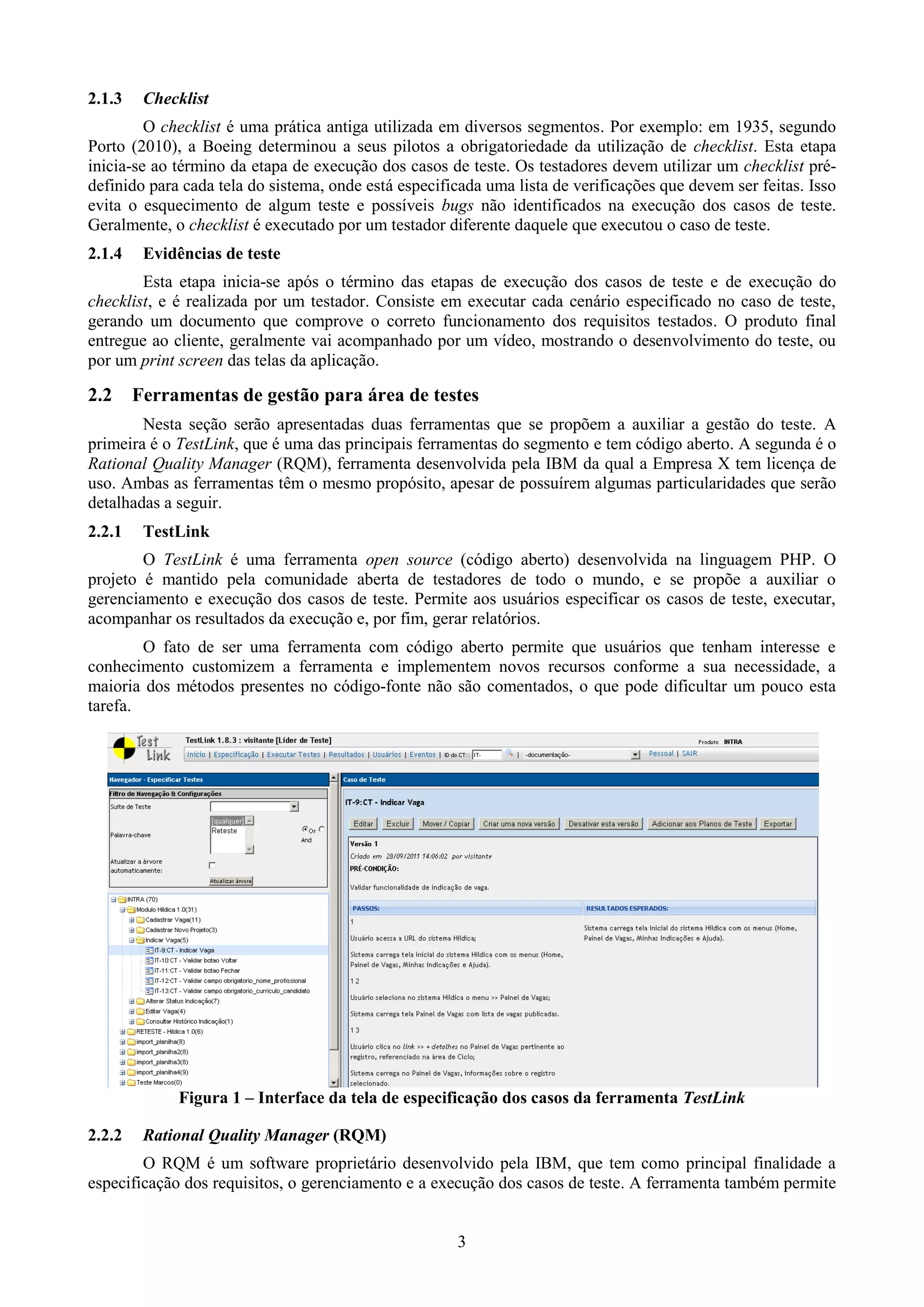2.1.3    Checklist
         O checklist é uma prática antiga utilizada em diversos segmentos. Por exemplo: em 1935, segundo
Porto (2010), a Boeing determinou a seus pilotos a obrigatoriedade da utilização de checklist. Esta etapa
inicia-se ao término da etapa de execução dos casos de teste. Os testadores devem utilizar um checklist pré-
definido para cada tela do sistema, onde está especificada uma lista de verificações que devem ser feitas. Isso
evita o esquecimento de algum teste e possíveis bugs não identificados na execução dos casos de teste.
Geralmente, o checklist é executado por um testador diferente daquele que executou o caso de teste.
2.1.4    Evidências de teste
        Esta etapa inicia-se após o término das etapas de execução dos casos de teste e de execução do
checklist, e é realizada por um testador. Consiste em executar cada cenário especificado no caso de teste,
gerando um documento que comprove o correto funcionamento dos requisitos testados. O produto final
entregue ao cliente, geralmente vai acompanhado por um vídeo, mostrando o desenvolvimento do teste, ou
por um print screen das telas da aplicação.

2.2     Ferramentas de gestão para área de testes
        Nesta seção serão apresentadas duas ferramentas que se propõem a auxiliar a gestão do teste. A
primeira é o TestLink, que é uma das principais ferramentas do segmento e tem código aberto. A segunda é o
Rational Quality Manager (RQM), ferramenta desenvolvida pela IBM da qual a Empresa X tem licença de
uso. Ambas as ferramentas têm o mesmo propósito, apesar de possuírem algumas particularidades que serão
detalhadas a seguir.
2.2.1    TestLink
        O TestLink é uma ferramenta open source (código aberto) desenvolvida na linguagem PHP. O
projeto é mantido pela comunidade aberta de testadores de todo o mundo, e se propõe a auxiliar o
gerenciamento e execução dos casos de teste. Permite aos usuários especificar os casos de teste, executar,
acompanhar os resultados da execução e, por fim, gerar relatórios.
        O fato de ser uma ferramenta com código aberto permite que usuários que tenham interesse e
conhecimento customizem a ferramenta e implementem novos recursos conforme a sua necessidade, a
maioria dos métodos presentes no código-fonte não são comentados, o que pode dificultar um pouco esta
tarefa.




             Figura 1 – Interface da tela de especificação dos casos da ferramenta TestLink

2.2.2    Rational Quality Manager (RQM)
        O RQM é um software proprietário desenvolvido pela IBM, que tem como principal finalidade a
especificação dos requisitos, o gerenciamento e a execução dos casos de teste. A ferramenta também permite


                                                      3
 