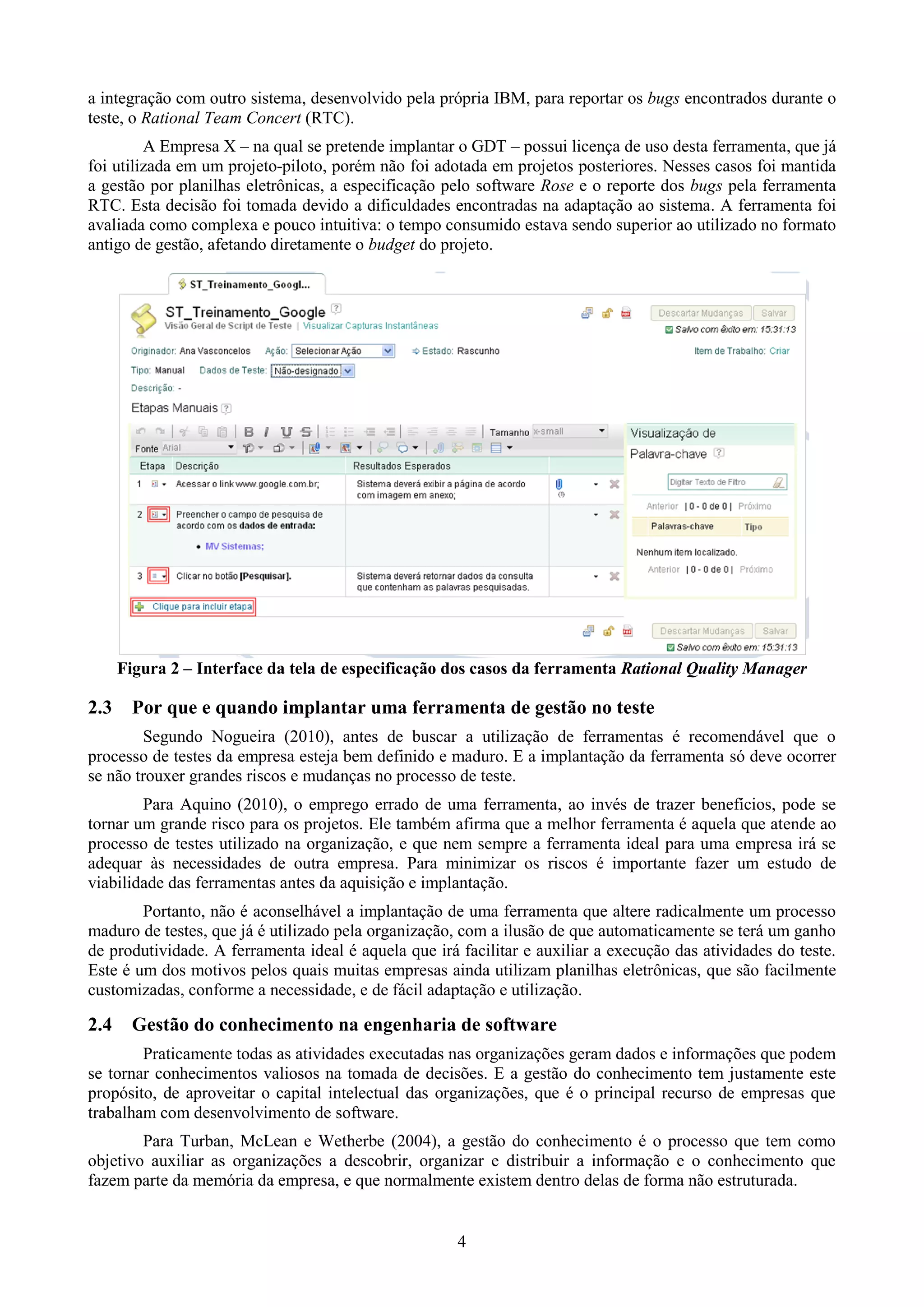 a integração com outro sistema, desenvolvido pela própria IBM, para reportar os bugs encontrados durante o
teste, o Rational Team Concert (RTC).
         A Empresa X – na qual se pretende implantar o GDT – possui licença de uso desta ferramenta, que já
foi utilizada em um projeto-piloto, porém não foi adotada em projetos posteriores. Nesses casos foi mantida
a gestão por planilhas eletrônicas, a especificação pelo software Rose e o reporte dos bugs pela ferramenta
RTC. Esta decisão foi tomada devido a dificuldades encontradas na adaptação ao sistema. A ferramenta foi
avaliada como complexa e pouco intuitiva: o tempo consumido estava sendo superior ao utilizado no formato
antigo de gestão, afetando diretamente o budget do projeto.




      Figura 2 – Interface da tela de especificação dos casos da ferramenta Rational Quality Manager

2.3     Por que e quando implantar uma ferramenta de gestão no teste
        Segundo Nogueira (2010), antes de buscar a utilização de ferramentas é recomendável que o
processo de testes da empresa esteja bem definido e maduro. E a implantação da ferramenta só deve ocorrer
se não trouxer grandes riscos e mudanças no processo de teste.
        Para Aquino (2010), o emprego errado de uma ferramenta, ao invés de trazer benefícios, pode se
tornar um grande risco para os projetos. Ele também afirma que a melhor ferramenta é aquela que atende ao
processo de testes utilizado na organização, e que nem sempre a ferramenta ideal para uma empresa irá se
adequar às necessidades de outra empresa. Para minimizar os riscos é importante fazer um estudo de
viabilidade das ferramentas antes da aquisição e implantação.
        Portanto, não é aconselhável a implantação de uma ferramenta que altere radicalmente um processo
maduro de testes, que já é utilizado pela organização, com a ilusão de que automaticamente se terá um ganho
de produtividade. A ferramenta ideal é aquela que irá facilitar e auxiliar a execução das atividades do teste.
Este é um dos motivos pelos quais muitas empresas ainda utilizam planilhas eletrônicas, que são facilmente
customizadas, conforme a necessidade, e de fácil adaptação e utilização.

2.4     Gestão do conhecimento na engenharia de software
        Praticamente todas as atividades executadas nas organizações geram dados e informações que podem
se tornar conhecimentos valiosos na tomada de decisões. E a gestão do conhecimento tem justamente este
propósito, de aproveitar o capital intelectual das organizações, que é o principal recurso de empresas que
trabalham com desenvolvimento de software.
        Para Turban, McLean e Wetherbe (2004), a gestão do conhecimento é o processo que tem como
objetivo auxiliar as organizações a descobrir, organizar e distribuir a informação e o conhecimento que
fazem parte da memória da empresa, e que normalmente existem dentro delas de forma não estruturada.


                                                      4
 