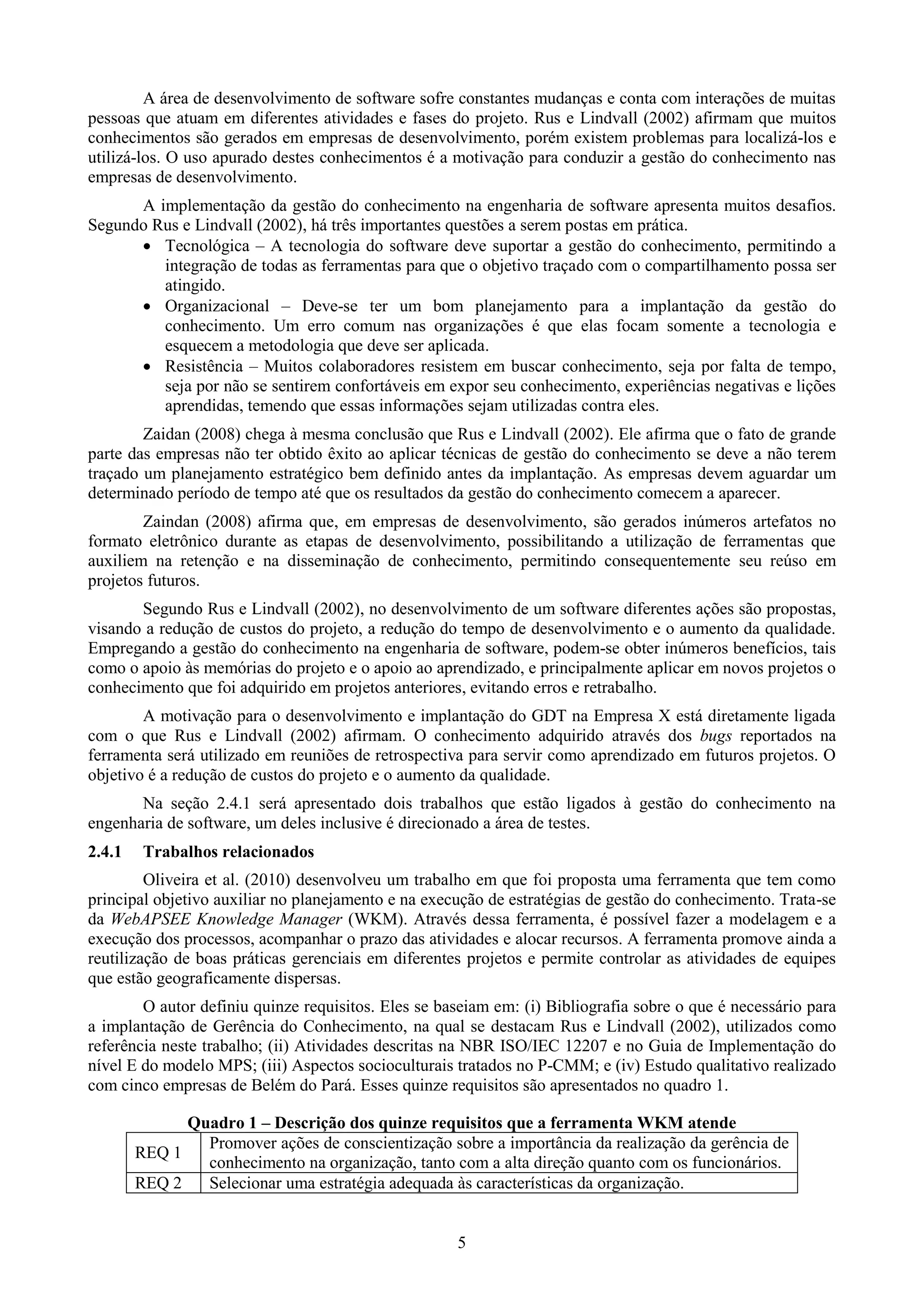 A área de desenvolvimento de software sofre constantes mudanças e conta com interações de muitas
pessoas que atuam em diferentes atividades e fases do projeto. Rus e Lindvall (2002) afirmam que muitos
conhecimentos são gerados em empresas de desenvolvimento, porém existem problemas para localizá-los e
utilizá-los. O uso apurado destes conhecimentos é a motivação para conduzir a gestão do conhecimento nas
empresas de desenvolvimento.
      A implementação da gestão do conhecimento na engenharia de software apresenta muitos desafios.
Segundo Rus e Lindvall (2002), há três importantes questões a serem postas em prática.
       Tecnológica – A tecnologia do software deve suportar a gestão do conhecimento, permitindo a
         integração de todas as ferramentas para que o objetivo traçado com o compartilhamento possa ser
         atingido.
       Organizacional – Deve-se ter um bom planejamento para a implantação da gestão do
         conhecimento. Um erro comum nas organizações é que elas focam somente a tecnologia e
         esquecem a metodologia que deve ser aplicada.
       Resistência – Muitos colaboradores resistem em buscar conhecimento, seja por falta de tempo,
         seja por não se sentirem confortáveis em expor seu conhecimento, experiências negativas e lições
         aprendidas, temendo que essas informações sejam utilizadas contra eles.
        Zaidan (2008) chega à mesma conclusão que Rus e Lindvall (2002). Ele afirma que o fato de grande
parte das empresas não ter obtido êxito ao aplicar técnicas de gestão do conhecimento se deve a não terem
traçado um planejamento estratégico bem definido antes da implantação. As empresas devem aguardar um
determinado período de tempo até que os resultados da gestão do conhecimento comecem a aparecer.
        Zaindan (2008) afirma que, em empresas de desenvolvimento, são gerados inúmeros artefatos no
formato eletrônico durante as etapas de desenvolvimento, possibilitando a utilização de ferramentas que
auxiliem na retenção e na disseminação de conhecimento, permitindo consequentemente seu reúso em
projetos futuros.
       Segundo Rus e Lindvall (2002), no desenvolvimento de um software diferentes ações são propostas,
visando a redução de custos do projeto, a redução do tempo de desenvolvimento e o aumento da qualidade.
Empregando a gestão do conhecimento na engenharia de software, podem-se obter inúmeros benefícios, tais
como o apoio às memórias do projeto e o apoio ao aprendizado, e principalmente aplicar em novos projetos o
conhecimento que foi adquirido em projetos anteriores, evitando erros e retrabalho.
        A motivação para o desenvolvimento e implantação do GDT na Empresa X está diretamente ligada
com o que Rus e Lindvall (2002) afirmam. O conhecimento adquirido através dos bugs reportados na
ferramenta será utilizado em reuniões de retrospectiva para servir como aprendizado em futuros projetos. O
objetivo é a redução de custos do projeto e o aumento da qualidade.
       Na seção 2.4.1 será apresentado dois trabalhos que estão ligados à gestão do conhecimento na
engenharia de software, um deles inclusive é direcionado a área de testes.
2.4.1    Trabalhos relacionados
         Oliveira et al. (2010) desenvolveu um trabalho em que foi proposta uma ferramenta que tem como
principal objetivo auxiliar no planejamento e na execução de estratégias de gestão do conhecimento. Trata-se
da WebAPSEE Knowledge Manager (WKM). Através dessa ferramenta, é possível fazer a modelagem e a
execução dos processos, acompanhar o prazo das atividades e alocar recursos. A ferramenta promove ainda a
reutilização de boas práticas gerenciais em diferentes projetos e permite controlar as atividades de equipes
que estão geograficamente dispersas.
        O autor definiu quinze requisitos. Eles se baseiam em: (i) Bibliografia sobre o que é necessário para
a implantação de Gerência do Conhecimento, na qual se destacam Rus e Lindvall (2002), utilizados como
referência neste trabalho; (ii) Atividades descritas na NBR ISO/IEC 12207 e no Guia de Implementação do
nível E do modelo MPS; (iii) Aspectos socioculturais tratados no P-CMM; e (iv) Estudo qualitativo realizado
com cinco empresas de Belém do Pará. Esses quinze requisitos são apresentados no quadro 1.

              Quadro 1 – Descrição dos quinze requisitos que a ferramenta WKM atende
                Promover ações de conscientização sobre a importância da realização da gerência de
        REQ 1
                conhecimento na organização, tanto com a alta direção quanto com os funcionários.
        REQ 2   Selecionar uma estratégia adequada às características da organização.


                                                     5
 