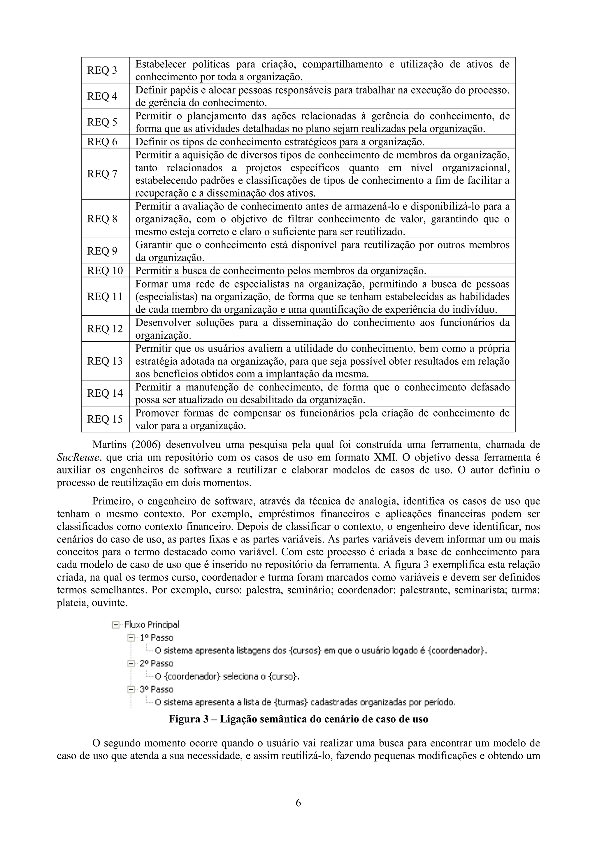 Estabelecer políticas para criação, compartilhamento e utilização de ativos de
      REQ 3
                 conhecimento por toda a organização.
                 Definir papéis e alocar pessoas responsáveis para trabalhar na execução do processo.
      REQ 4
                 de gerência do conhecimento.
                 Permitir o planejamento das ações relacionadas à gerência do conhecimento, de
      REQ 5
                 forma que as atividades detalhadas no plano sejam realizadas pela organização.
      REQ 6      Definir os tipos de conhecimento estratégicos para a organização.
                 Permitir a aquisição de diversos tipos de conhecimento de membros da organização,
                 tanto relacionados a projetos específicos quanto em nível organizacional,
      REQ 7
                 estabelecendo padrões e classificações de tipos de conhecimento a fim de facilitar a
                 recuperação e a disseminação dos ativos.
                 Permitir a avaliação de conhecimento antes de armazená-lo e disponibilizá-lo para a
      REQ 8      organização, com o objetivo de filtrar conhecimento de valor, garantindo que o
                 mesmo esteja correto e claro o suficiente para ser reutilizado.
                 Garantir que o conhecimento está disponível para reutilização por outros membros
      REQ 9
                 da organização.
      REQ 10     Permitir a busca de conhecimento pelos membros da organização.
                 Formar uma rede de especialistas na organização, permitindo a busca de pessoas
      REQ 11     (especialistas) na organização, de forma que se tenham estabelecidas as habilidades
                 de cada membro da organização e uma quantificação de experiência do indivíduo.
                 Desenvolver soluções para a disseminação do conhecimento aos funcionários da
      REQ 12
                 organização.
                 Permitir que os usuários avaliem a utilidade do conhecimento, bem como a própria
      REQ 13     estratégia adotada na organização, para que seja possível obter resultados em relação
                 aos benefícios obtidos com a implantação da mesma.
                 Permitir a manutenção de conhecimento, de forma que o conhecimento defasado
      REQ 14
                 possa ser atualizado ou desabilitado da organização.
                 Promover formas de compensar os funcionários pela criação de conhecimento de
      REQ 15
                 valor para a organização.
        Martins (2006) desenvolveu uma pesquisa pela qual foi construída uma ferramenta, chamada de
SucReuse, que cria um repositório com os casos de uso em formato XMI. O objetivo dessa ferramenta é
auxiliar os engenheiros de software a reutilizar e elaborar modelos de casos de uso. O autor definiu o
processo de reutilização em dois momentos.
         Primeiro, o engenheiro de software, através da técnica de analogia, identifica os casos de uso que
tenham o mesmo contexto. Por exemplo, empréstimos financeiros e aplicações financeiras podem ser
classificados como contexto financeiro. Depois de classificar o contexto, o engenheiro deve identificar, nos
cenários do caso de uso, as partes fixas e as partes variáveis. As partes variáveis devem informar um ou mais
conceitos para o termo destacado como variável. Com este processo é criada a base de conhecimento para
cada modelo de caso de uso que é inserido no repositório da ferramenta. A figura 3 exemplifica esta relação
criada, na qual os termos curso, coordenador e turma foram marcados como variáveis e devem ser definidos
termos semelhantes. Por exemplo, curso: palestra, seminário; coordenador: palestrante, seminarista; turma:
plateia, ouvinte.




                         Figura 3 – Ligação semântica do cenário de caso de uso

        O segundo momento ocorre quando o usuário vai realizar uma busca para encontrar um modelo de
caso de uso que atenda a sua necessidade, e assim reutilizá-lo, fazendo pequenas modificações e obtendo um



                                                     6
 