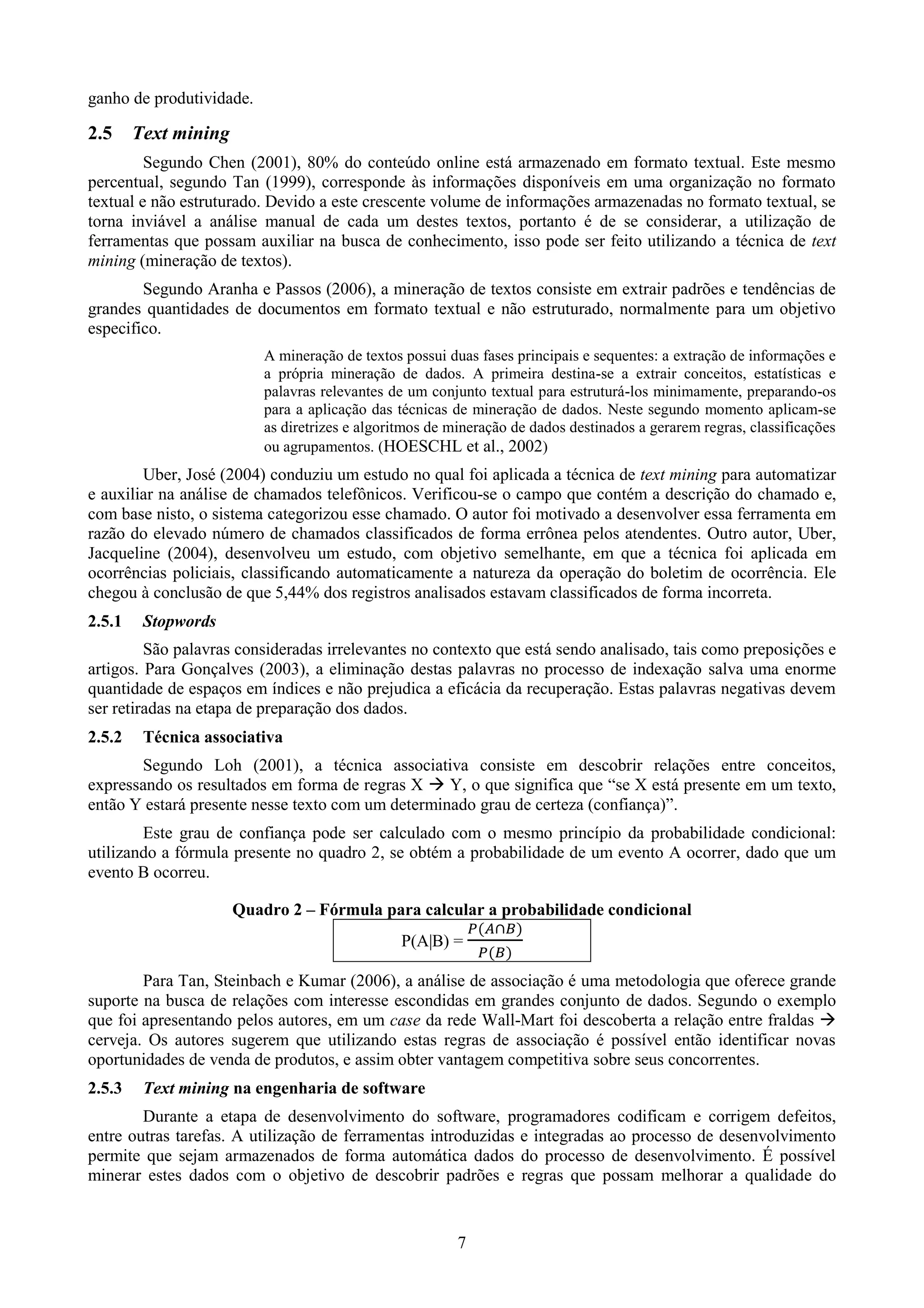 ganho de produtividade.

2.5     Text mining
         Segundo Chen (2001), 80% do conteúdo online está armazenado em formato textual. Este mesmo
percentual, segundo Tan (1999), corresponde às informações disponíveis em uma organização no formato
textual e não estruturado. Devido a este crescente volume de informações armazenadas no formato textual, se
torna inviável a análise manual de cada um destes textos, portanto é de se considerar, a utilização de
ferramentas que possam auxiliar na busca de conhecimento, isso pode ser feito utilizando a técnica de text
mining (mineração de textos).
        Segundo Aranha e Passos (2006), a mineração de textos consiste em extrair padrões e tendências de
grandes quantidades de documentos em formato textual e não estruturado, normalmente para um objetivo
especifico.
                          A mineração de textos possui duas fases principais e sequentes: a extração de informações e
                          a própria mineração de dados. A primeira destina-se a extrair conceitos, estatísticas e
                          palavras relevantes de um conjunto textual para estruturá-los minimamente, preparando-os
                          para a aplicação das técnicas de mineração de dados. Neste segundo momento aplicam-se
                          as diretrizes e algoritmos de mineração de dados destinados a gerarem regras, classificações
                          ou agrupamentos. (HOESCHL et al., 2002)
        Uber, José (2004) conduziu um estudo no qual foi aplicada a técnica de text mining para automatizar
e auxiliar na análise de chamados telefônicos. Verificou-se o campo que contém a descrição do chamado e,
com base nisto, o sistema categorizou esse chamado. O autor foi motivado a desenvolver essa ferramenta em
razão do elevado número de chamados classificados de forma errônea pelos atendentes. Outro autor, Uber,
Jacqueline (2004), desenvolveu um estudo, com objetivo semelhante, em que a técnica foi aplicada em
ocorrências policiais, classificando automaticamente a natureza da operação do boletim de ocorrência. Ele
chegou à conclusão de que 5,44% dos registros analisados estavam classificados de forma incorreta.
2.5.1    Stopwords
         São palavras consideradas irrelevantes no contexto que está sendo analisado, tais como preposições e
artigos. Para Gonçalves (2003), a eliminação destas palavras no processo de indexação salva uma enorme
quantidade de espaços em índices e não prejudica a eficácia da recuperação. Estas palavras negativas devem
ser retiradas na etapa de preparação dos dados.
2.5.2    Técnica associativa
       Segundo Loh (2001), a técnica associativa consiste em descobrir relações entre conceitos,
expressando os resultados em forma de regras X  Y, o que significa que “se X está presente em um texto,
então Y estará presente nesse texto com um determinado grau de certeza (confiança)”.
        Este grau de confiança pode ser calculado com o mesmo princípio da probabilidade condicional:
utilizando a fórmula presente no quadro 2, se obtém a probabilidade de um evento A ocorrer, dado que um
evento B ocorreu.

                      Quadro 2 – Fórmula para calcular a probabilidade condicional
                                                P(A|B) =

        Para Tan, Steinbach e Kumar (2006), a análise de associação é uma metodologia que oferece grande
suporte na busca de relações com interesse escondidas em grandes conjunto de dados. Segundo o exemplo
que foi apresentando pelos autores, em um case da rede Wall-Mart foi descoberta a relação entre fraldas 
cerveja. Os autores sugerem que utilizando estas regras de associação é possível então identificar novas
oportunidades de venda de produtos, e assim obter vantagem competitiva sobre seus concorrentes.
2.5.3    Text mining na engenharia de software
        Durante a etapa de desenvolvimento do software, programadores codificam e corrigem defeitos,
entre outras tarefas. A utilização de ferramentas introduzidas e integradas ao processo de desenvolvimento
permite que sejam armazenados de forma automática dados do processo de desenvolvimento. É possível
minerar estes dados com o objetivo de descobrir padrões e regras que possam melhorar a qualidade do


                                                         7
 