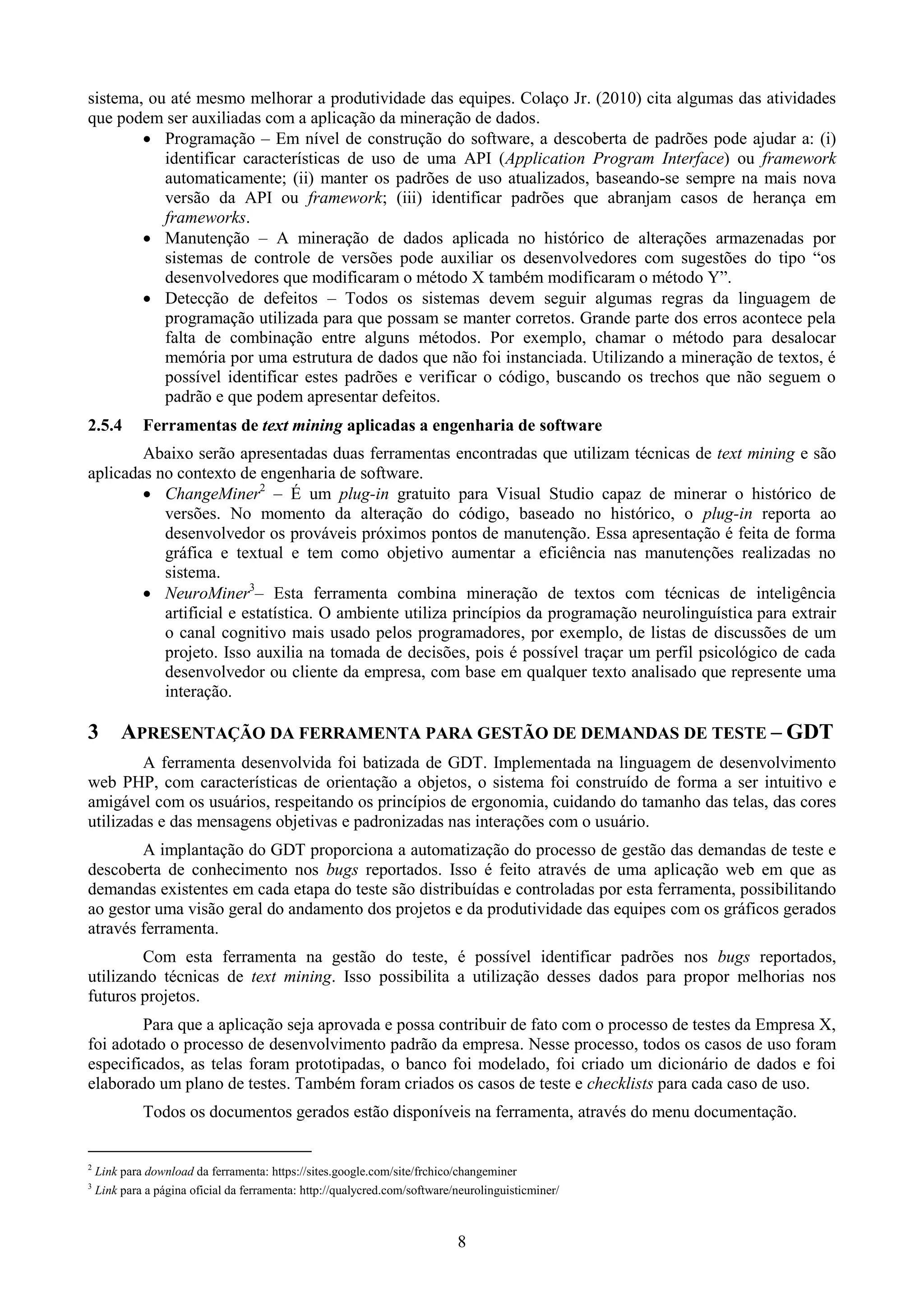 sistema, ou até mesmo melhorar a produtividade das equipes. Colaço Jr. (2010) cita algumas das atividades
que podem ser auxiliadas com a aplicação da mineração de dados.
         Programação – Em nível de construção do software, a descoberta de padrões pode ajudar a: (i)
           identificar características de uso de uma API (Application Program Interface) ou framework
           automaticamente; (ii) manter os padrões de uso atualizados, baseando-se sempre na mais nova
           versão da API ou framework; (iii) identificar padrões que abranjam casos de herança em
           frameworks.
         Manutenção – A mineração de dados aplicada no histórico de alterações armazenadas por
           sistemas de controle de versões pode auxiliar os desenvolvedores com sugestões do tipo “os
           desenvolvedores que modificaram o método X também modificaram o método Y”.
         Detecção de defeitos – Todos os sistemas devem seguir algumas regras da linguagem de
           programação utilizada para que possam se manter corretos. Grande parte dos erros acontece pela
           falta de combinação entre alguns métodos. Por exemplo, chamar o método para desalocar
           memória por uma estrutura de dados que não foi instanciada. Utilizando a mineração de textos, é
           possível identificar estes padrões e verificar o código, buscando os trechos que não seguem o
           padrão e que podem apresentar defeitos.
2.5.4        Ferramentas de text mining aplicadas a engenharia de software
        Abaixo serão apresentadas duas ferramentas encontradas que utilizam técnicas de text mining e são
aplicadas no contexto de engenharia de software.
         ChangeMiner2 – É um plug-in gratuito para Visual Studio capaz de minerar o histórico de
           versões. No momento da alteração do código, baseado no histórico, o plug-in reporta ao
           desenvolvedor os prováveis próximos pontos de manutenção. Essa apresentação é feita de forma
           gráfica e textual e tem como objetivo aumentar a eficiência nas manutenções realizadas no
           sistema.
         NeuroMiner3– Esta ferramenta combina mineração de textos com técnicas de inteligência
           artificial e estatística. O ambiente utiliza princípios da programação neurolinguística para extrair
           o canal cognitivo mais usado pelos programadores, por exemplo, de listas de discussões de um
           projeto. Isso auxilia na tomada de decisões, pois é possível traçar um perfil psicológico de cada
           desenvolvedor ou cliente da empresa, com base em qualquer texto analisado que represente uma
           interação.

3        APRESENTAÇÃO DA FERRAMENTA PARA GESTÃO DE DEMANDAS DE TESTE – GDT
        A ferramenta desenvolvida foi batizada de GDT. Implementada na linguagem de desenvolvimento
web PHP, com características de orientação a objetos, o sistema foi construído de forma a ser intuitivo e
amigável com os usuários, respeitando os princípios de ergonomia, cuidando do tamanho das telas, das cores
utilizadas e das mensagens objetivas e padronizadas nas interações com o usuário.
        A implantação do GDT proporciona a automatização do processo de gestão das demandas de teste e
descoberta de conhecimento nos bugs reportados. Isso é feito através de uma aplicação web em que as
demandas existentes em cada etapa do teste são distribuídas e controladas por esta ferramenta, possibilitando
ao gestor uma visão geral do andamento dos projetos e da produtividade das equipes com os gráficos gerados
através ferramenta.
        Com esta ferramenta na gestão do teste, é possível identificar padrões nos bugs reportados,
utilizando técnicas de text mining. Isso possibilita a utilização desses dados para propor melhorias nos
futuros projetos.
        Para que a aplicação seja aprovada e possa contribuir de fato com o processo de testes da Empresa X,
foi adotado o processo de desenvolvimento padrão da empresa. Nesse processo, todos os casos de uso foram
especificados, as telas foram prototipadas, o banco foi modelado, foi criado um dicionário de dados e foi
elaborado um plano de testes. Também foram criados os casos de teste e checklists para cada caso de uso.
             Todos os documentos gerados estão disponíveis na ferramenta, através do menu documentação.


2
    Link para download da ferramenta: https://sites.google.com/site/frchico/changeminer
3
    Link para a página oficial da ferramenta: http://qualycred.com/software/neurolinguisticminer/



                                                                            8
 