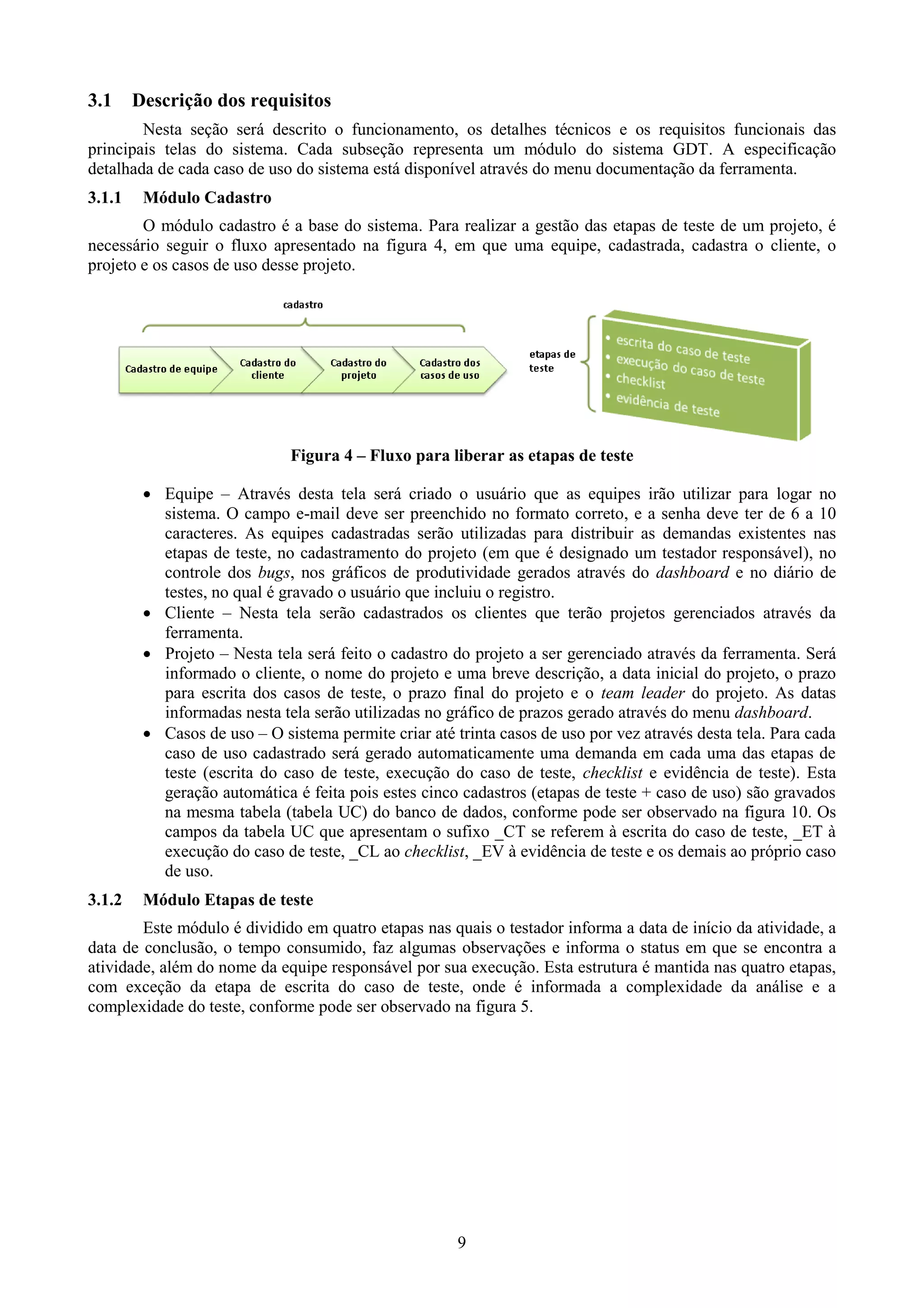 3.1     Descrição dos requisitos
        Nesta seção será descrito o funcionamento, os detalhes técnicos e os requisitos funcionais das
principais telas do sistema. Cada subseção representa um módulo do sistema GDT. A especificação
detalhada de cada caso de uso do sistema está disponível através do menu documentação da ferramenta.
3.1.1    Módulo Cadastro
        O módulo cadastro é a base do sistema. Para realizar a gestão das etapas de teste de um projeto, é
necessário seguir o fluxo apresentado na figura 4, em que uma equipe, cadastrada, cadastra o cliente, o
projeto e os casos de uso desse projeto.




                              Figura 4 – Fluxo para liberar as etapas de teste

          Equipe – Através desta tela será criado o usuário que as equipes irão utilizar para logar no
           sistema. O campo e-mail deve ser preenchido no formato correto, e a senha deve ter de 6 a 10
           caracteres. As equipes cadastradas serão utilizadas para distribuir as demandas existentes nas
           etapas de teste, no cadastramento do projeto (em que é designado um testador responsável), no
           controle dos bugs, nos gráficos de produtividade gerados através do dashboard e no diário de
           testes, no qual é gravado o usuário que incluiu o registro.
          Cliente – Nesta tela serão cadastrados os clientes que terão projetos gerenciados através da
           ferramenta.
          Projeto – Nesta tela será feito o cadastro do projeto a ser gerenciado através da ferramenta. Será
           informado o cliente, o nome do projeto e uma breve descrição, a data inicial do projeto, o prazo
           para escrita dos casos de teste, o prazo final do projeto e o team leader do projeto. As datas
           informadas nesta tela serão utilizadas no gráfico de prazos gerado através do menu dashboard.
          Casos de uso – O sistema permite criar até trinta casos de uso por vez através desta tela. Para cada
           caso de uso cadastrado será gerado automaticamente uma demanda em cada uma das etapas de
           teste (escrita do caso de teste, execução do caso de teste, checklist e evidência de teste). Esta
           geração automática é feita pois estes cinco cadastros (etapas de teste + caso de uso) são gravados
           na mesma tabela (tabela UC) do banco de dados, conforme pode ser observado na figura 10. Os
           campos da tabela UC que apresentam o sufixo _CT se referem à escrita do caso de teste, _ET à
           execução do caso de teste, _CL ao checklist, _EV à evidência de teste e os demais ao próprio caso
           de uso.
3.1.2    Módulo Etapas de teste
        Este módulo é dividido em quatro etapas nas quais o testador informa a data de início da atividade, a
data de conclusão, o tempo consumido, faz algumas observações e informa o status em que se encontra a
atividade, além do nome da equipe responsável por sua execução. Esta estrutura é mantida nas quatro etapas,
com exceção da etapa de escrita do caso de teste, onde é informada a complexidade da análise e a
complexidade do teste, conforme pode ser observado na figura 5.




                                                       9
 