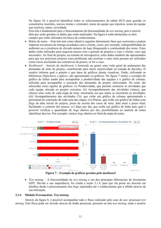 Na figura 10, é possível identificar todos os relacionamentos da tabela BUG para guardar os
          comentários inseridos, anexos (nome e extensão), nome da equipe que reportou, nome da equipe
          que resolveu, status, severidade.
          Esta tela é fundamental para o funcionamento da funcionalidade de text mining, pois é através
          dela que serão gerados os dados que serão analisados. Na figura 6 estão destacados os dois
          campos que serão utilizados em busca de conhecimento.
         Diário de testes – Esta tela tem como objetivo registrar diariamente fatos que ocorreram e podem
          impactar nos prazos de entrega acordados com o cliente, como, por exemplo, indisponibilidade do
          ambiente ou a existência de elevado número de bugs bloqueando a continuidade dos testes. Estes
          dados serão utilizados para negociar prazos com o gerente de projetos e com o cliente, caso seja
          necessário. Ao final do projeto, na reunião de retrospectiva, estes dados também são apresentados
          para que nos próximos projetos estes problemas não ocorram e estes itens possam ser utilizados
          como riscos auxiliando nas estimativas de prazos, se for o caso.
         Dashboard – Através do dashboard, é fornecido ao gestor uma visão geral do andamento das
          demandas de teste do projeto, contribuindo para maior assertividade na tomada de decisões. O
          usuário informa qual o projeto e que tipos de gráficos deseja visualizar. Então, utilizando as
          bibliotecas Highcharts e jQuery, são apresentados os gráficos. Na figura 7 temos o exemplo do
          gráfico de linhas usado para acompanhar a produtividade das equipes e o gráfico de colunas,
          utilizado para acompanhar a execução das demandas do projeto selecionado. No total, são
          oferecidas cinco opções de gráficos: (i) Produtividade, que permite enumerar as atividades que
          cada equipe alocada no projeto executou; (ii) Acompanhamento das atividades (status), que
          oferece uma visão de cada etapa de teste, mostrando em que status se encontram as atividades;
          (iii) Acompanhamento das atividades (%), que exibe um gráfico de colunas apresentando o
          percentual de conclusão de cada uma das etapas; (iv) Prazos, que exibe um gráfico de linhas com
          flags da data inicial do projeto, prazo de escrita dos casos de teste, data atual e prazo final,
          facilitando o controle dos prazos; (v) Bugs por dia, que exibe um gráfico de linha pelo qual é
          possível verificar a quantidade de bugs abertos por dia, possibilitando ao analista de testes
          identificar desvios. Por exemplo: muitos bugs abertos no final da etapa de testes.




                         Figura 7 – Exemplo de gráficos gerados pelo dashboard

         Text mining – A funcionalidade de text mining é um dos principais diferenciais da ferramenta
          GDT. Devido a sua importância, foi criada a seção 3.1.4, para que ela possa ser descrita em
          detalhes desde o processamento dos bugs reportados até o conhecimento que é obtido através da
          sua utilização.
3.1.4   Módulo Ferramentas: Text mining
        Através da figura 8, é possível acompanhar todo o fluxo realizado pelo caso de uso: processar text
mining. Este fluxo pode ser ativado através do botão processar, presente na tela text mining, onde o usuário



                                                    11
 