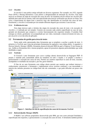 2.1.3    Checklist
         O checklist é uma prática antiga utilizada em diversos segmentos. Por exemplo: em 1935, segundo
Porto (2010), a Boeing determinou a seus pilotos a obrigatoriedade da utilização de checklist. Esta etapa
inicia-se ao término da etapa de execução dos casos de teste. Os testadores devem utilizar um checklist pré-
definido para cada tela do sistema, onde está especificada uma lista de verificações que devem ser feitas. Isso
evita o esquecimento de algum teste e possíveis bugs não identificados na execução dos casos de teste.
Geralmente, o checklist é executado por um testador diferente daquele que executou o caso de teste.
2.1.4    Evidências de teste
        Esta etapa inicia-se após o término das etapas de execução dos casos de teste e de execução do
checklist, e é realizada por um testador. Consiste em executar cada cenário especificado no caso de teste,
gerando um documento que comprove o correto funcionamento dos requisitos testados. O produto final
entregue ao cliente, geralmente vai acompanhado por um vídeo, mostrando o desenvolvimento do teste, ou
por um print screen das telas da aplicação.

2.2     Ferramentas de gestão para área de testes
        Nesta seção serão apresentadas duas ferramentas que se propõem a auxiliar a gestão do teste. A
primeira é o TestLink, que é uma das principais ferramentas do segmento e tem código aberto. A segunda é o
Rational Quality Manager (RQM), ferramenta desenvolvida pela IBM da qual a Empresa X tem licença de
uso. Ambas as ferramentas têm o mesmo propósito, apesar de possuírem algumas particularidades que serão
detalhadas a seguir.
2.2.1    TestLink
        O TestLink é uma ferramenta open source (código aberto) desenvolvida na linguagem PHP. O
projeto é mantido pela comunidade aberta de testadores de todo o mundo, e se propõe a auxiliar o
gerenciamento e execução dos casos de teste. Permite aos usuários especificar os casos de teste, executar,
acompanhar os resultados da execução e, por fim, gerar relatórios.
        O fato de ser uma ferramenta com código aberto permite que usuários que tenham interesse e
conhecimento customizem a ferramenta e implementem novos recursos conforme a sua necessidade, a
maioria dos métodos presentes no código-fonte não são comentados, o que pode dificultar um pouco esta
tarefa.




             Figura 1 – Interface da tela de especificação dos casos da ferramenta TestLink

2.2.2    Rational Quality Manager (RQM)
        O RQM é um software proprietário desenvolvido pela IBM, que tem como principal finalidade a
especificação dos requisitos, o gerenciamento e a execução dos casos de teste. A ferramenta também permite


                                                      3
 
