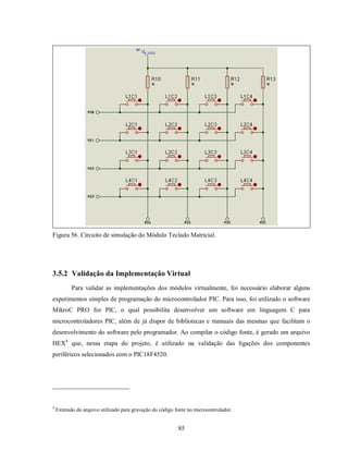 Figura 56. Circuito de simulação do Módulo Teclado Matricial.




3.5.2 Validação da Implementação Virtual
           Para validar as implementações dos módulos virtualmente, foi necessário elaborar alguns
experimentos simples de programação do microcontrolador PIC. Para isso, foi utilizado o software
MikroC PRO for PIC, o qual possibilita desenvolver um software em linguagem C para
microcontroladores PIC, além de já dispor de bibliotecas e manuais das mesmas que facilitam o
desenvolvimento do software pelo programador. Ao compilar o código fonte, é gerado um arquivo
HEX4 que, nessa etapa do projeto, é utilizado na validação das ligações dos componentes
periféricos selecionados com o PIC18F4520.




4
    Extensão do arquivo utilizado para gravação do código fonte no microcontrolador.


                                                           85
 