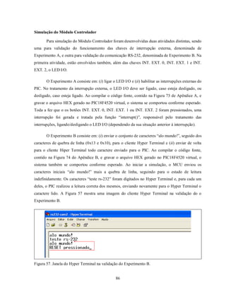 Simulação do Módulo Controlador

       Para simulação do Módulo Controlador foram desenvolvidas duas atividades distintas, sendo
uma para validação do funcionamento das chaves de interrupção externa, denominada de
Experimento A, e outra para validação da comunicação RS-232, denominada de Experimento B. Na
primeira atividade, estão envolvidos também, além das chaves INT. EXT. 0, INT. EXT. 1 e INT.
EXT. 2, o LED I/O.

       O Experimento A consiste em: (i) ligar o LED I/O e (ii) habilitar as interrupções externas do
PIC. No tratamento da interrupção externa, o LED I/O deve ser ligado, caso esteja desligado, ou
desligado, caso esteja ligado. Ao compilar o código fonte, contido na Figura 73 de Apêndice A, e
gravar o arquivo HEX gerado no PIC18F4520 virtual, o sistema se comportou conforme esperado.
Toda a fez que o os botões INT. EXT. 0, INT. EXT. 1 ou INT. EXT. 2 foram pressionados, uma
interrupção foi gerada e tratada pela função “interrupt()”, responsável pelo tratamento das
interrupções, ligando/desligando o LED I/O (dependendo da sua situação anterior à interrupção).

       O Experimento B consiste em: (i) enviar o conjunto de caracteres “alo mundo!”, seguido dos
caracteres de quebra de linha (0x13 e 0x10), para o cliente Hyper Terminal e (ii) enviar de volta
para o cliente Hiper Terminal todo caractere enviado para o PIC. Ao compilar o código fonte,
contido na Figura 74 do Apêndice B, e gravar o arquivo HEX gerado no PIC18F4520 virtual, o
sistema também se comportou conforme esperado. Ao iniciar a simulação, o MCU enviou os
caracteres iniciais “alo mundo!” mais a quebra de linha, seguindo para o estado de leitura
indefinidamente. Os caracteres “teste rs-232” foram digitados no Hyper Terminal e, para cada um
deles, o PIC realizou a leitura correta dos mesmos, enviando novamente para o Hyper Terminal o
caractere lido. A Figura 57 mostra uma imagem do cliente Hyper Terminal na validação do o
Experimento B.




Figura 57. Janela do Hyper Terminal na validação do Experimento B.


                                                86
 