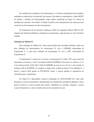 Os resultados das simulações dos Experimentos A e B foram considerados bem sucedidos,
atendendo as expectativas do enunciado dos mesmos. Em ambos os experimentos, o botão RESET
foi testado e validado sua funcionalidade, sendo melhor visualizado na Figura 57, através da
repetição dos caracteres “alo mundo!” no Hyper Terminal, como indicado pela seta, sendo que esses
caracteres só devem aparecer no início do programa.

       No Experimento B, foi utilizada a biblioteca UART do compilador MicroC PRO for PIC.
Algumas das funções da biblioteca, utilizadas nos experimentos, estão descritas no Anexo III desse
trabalho.


Simulação do Módulo I²C

       Para simulação do Módulo I²C, foram desenvolvidas duas atividades distintas, sendo uma
para validação do funcionamento da comunicação I²C com a EEPROM, denominada de
Experimento C, e outra para validação da comunicação I²C com o RTC, denominada de
Experimento D.

       O Experimento C consiste em: (i) iniciar a comunicação I²C, sendo o PIC como mestre do
barramento, (ii) escrever o valor 9 no endereço 0x00 da EEPROM, (iii) escrever os valores 8, 7, 6 e
5 nos endereços 0x01, 0x02, 0x03 e 0x04 da EEPROM, de uma só vez e (iv) ler o valor contido no
endereço 0x02 da EEPROM. Ao compilar o código fonte, contido na Figura 75 do Apêndice C, e
gravar o arquivo HEX gerado no PIC18F4520 virtual, o sistema atendeu as expectativas do
enunciados para o experimento.

       Na Figura 58 é apresentada a janela de depuração do ANALISADOR I2C, onde estão
destacados os itens do experimento, demonstrando um resultado bem sucedido do algoritmo. Nela é
possível observar os sinais enviados pelo mestre, sublinhado em vermelho, enquanto o mesmo
ocupa o barramento e os sinais enviados pelo escravo, destacado em azul.




                                                87
 