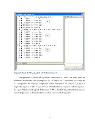 Figura 58. Janela do ANALISADOR I2C do Experimento C.

       O Experimento D consiste em: (i) iniciar a comunicação I²C, sendo o PIC como mestre do
barramento, (ii) atualizar todos os campos do RTC de uma só vez e (iii) atualizar cada campo do
RTC um por um. Ao compilar o código fonte, contido na Figura 76 do Apêndice D, e gravar o
arquivo HEX gerado no PIC18F4520 virtual, o sistema também se comportou conforme esperado.
Na Figura 59 é apresentada a janela de depuração do ANALISADOR I2C, onde estão destacados os
itens do Experimento D, demonstrando um resultado bem sucedido do algoritmo.




                                              88
 