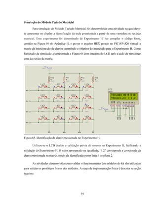 Simulação do Módulo Teclado Matricial

       Para simulação do Módulo Teclado Matricial, foi desenvolvida uma atividade na qual deve-
se apresentar no display a identificação da tecla pressionada a partir de uma varredura no teclado
matricial. Esse experimento foi denominado de Experimento H. Ao compilar o código fonte,
contido na Figura 80 do Apêndice H, e gravar o arquivo HEX gerado no PIC18F4520 virtual, a
matriz de interconexão de chaves cumprindo o objetivo do enunciado para o Experimento H. Como
Resultado da simulação, é apresentada a Figura 64 com imagens do LCD após a ação de pressionar
uma das teclas da matriz.




Figura 65. Identificação da chave pressionada no Experimento H.

       Utilizou-se o LCD devido a validação prévia do mesmo no Experimento G, facilitando a
validação do Experimento H. O valor apresentado na igualdade, “1,2” corresponde a coordenada da
chave pressionada na matriz, sendo ela identificada como linha 1 e coluna 2.

       As atividades desenvolvidas para validar o funcionamento dos módulos do kit são utilizadas
para validar os protótipos físicos dos módulos. A etapa de implementação física é descrita na seção
seguinte.




                                                94
 