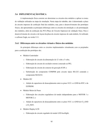 3.6 IMPLEMENTAÇÃO FÍSICA
       A implementação física consiste em determinar os circuitos dos módulos e aplicar os testes
de validação utilizados na etapa de simulação. Nesta etapa do trabalho, não é determinada a placa
de circuito impresso de confecção final dos módulos, mas, para o desenvolvimento dos protótipos
físicos, são apresentadas as principais diferenças entre os circuitos de simulação e o de prototipação
dos módulos, além da confecção das PCI (Placa de Circuito Impresso) de validação física. Para o
desenvolvimento do circuito e do layout da placa de circuito impresso de cada módulo, foi utilizado
o software Eagle, na versão 5.11.


3.6.1 Diferenças entre os circuitos virtuais e físicos dos módulos
       As principais diferenças entre os circuitos implementados virtualmente com os projetados
para a confecção dos protótipos são:

          Módulo Controlador

           o Elaboração do circuito da alimentação de 12 volts e 5 volts;

           o Elaboração do circuito do oscilador externo conectado ao PIC;

           o Elaboração do circuito do conector de gravação ICSP; e

           o Substituição do componente COMPIM pelo circuito típico RS-232 contendo o
               componente MAX232.

          Módulo I2C

           o Adição de capacitores de desacoplamento entre os pinos VCC e o GND do RTC e da
               EEPROM.

          Módulo Motor de Passo

           o Elaboração dos circuitos reguladores de tensão independentes para o MOTOR 1 e
               MOTOR 2; e

           o Adição de capacitores de desacoplamento entre os pinos VCC e o GND do CI_AND
               e CI_NOT.

          Módulo Display LCD

           o Elaboração do circuito regulador de tensão LED backlight;



                                                 95
 