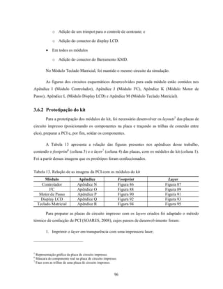 o Adição de um trimpot para o controle de contraste; e

             o Adição do conector do display LCD.

            Em todos os módulos

             o Adição do conector do Barramento KMD.

        No Módulo Teclado Matricial, foi mantido o mesmo circuito da simulação.

        As figuras dos circuitos esquemáticos desenvolvidos para cada módulo estão contidos nos
Apêndice I (Módulo Controlador), Apêndice J (Módulo I²C), Apêndice K (Módulo Motor de
Passo), Apêndice L (Módulo Display LCD) e Apêndice M (Módulo Teclado Matricial).


3.6.2 Prototipação do kit
        Para a prototipação dos módulos do kit, foi necessário desenvolver os layouts5 das placas de
circuito impresso (posicionando os componentes na placa e traçando as trilhas de conexão entre
eles), preparar a PCI e, por fim, soldar os componentes.

        A Tabela 13 apresenta a relação das figuras presentes nos apêndices desse trabalho,
contendo o footprint6 (coluna 3) e o layer7 (coluna 4) das placas, com os módulos do kit (coluna 1).
Foi a partir dessas imagens que os protótipos foram confeccionados.


Tabela 13. Relação de as imagens da PCI com os módulos do kit
        Módulo                 Apêndice                       Footprint          Layer
      Controlador             Apêndice N                      Figura 86        Figura 87
           I²C                Apêndice O                      Figura 88        Figura 89
     Motor de Passo           Apêndice P                      Figura 90        Figura 91
      Display LCD             Apêndice Q                      Figura 92        Figura 93
    Teclado Matricial         Apêndice R                      Figura 94        Figura 95

        Para preparar as placas de circuito impresso com os layers criados foi adaptado o método
térmico de confecção de PCI (SOARES, 2008), cujos passos de desenvolvimento foram:

        1. Imprimir o layer em transparência com uma impressora laser;




5
  Representação gráfica da placa de circuito impresso.
6
  Máscara do componente real na placa de circuito impresso.
7
  Face com as trilhas de uma placa de circuito impresso.


                                                         96
 