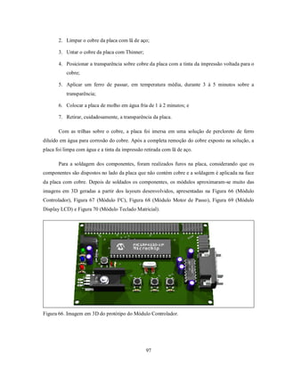 2. Limpar o cobre da placa com lã de aço;

       3. Untar o cobre da placa com Thinner;

       4. Posicionar a transparência sobre cobre da placa com a tinta da impressão voltada para o
           cobre;

       5. Aplicar um ferro de passar, em temperatura média, durante 3 à 5 minutos sobre a
           transparência;

       6. Colocar a placa de molho em água fria de 1 à 2 minutos; e

       7. Retirar, cuidadosamente, a transparência da placa.

       Com as trilhas sobre o cobre, a placa foi imersa em uma solução de percloreto de ferro
diluído em água para corrosão do cobre. Após a completa remoção do cobre exposto na solução, a
placa foi limpa com água e a tinta da impressão retirada com lã de aço.

       Para a soldagem dos componentes, foram realizados furos na placa, considerando que os
componentes são dispostos no lado da placa que não contém cobre e a soldagem é aplicada na face
da placa com cobre. Depois de soldados os componentes, os módulos aproximaram-se muito das
imagens em 3D geradas a partir dos layouts desenvolvidos, apresentadas na Figura 66 (Módulo
Controlador), Figura 67 (Módulo I²C), Figura 68 (Módulo Motor de Passo), Figura 69 (Módulo
Display LCD) e Figura 70 (Módulo Teclado Matricial).




Figura 66. Imagem em 3D do protótipo do Módulo Controlador.




                                                 97
 