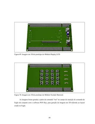 Figura 69. Imagem em 3D do protótipo do Módulo Display LCD.




Figura 70. Imagem em 3D do protótipo do Módulo Teclado Matricial.

       As imagens foram geradas a partir do comando “run” no campo de inserção de comando do
Eagle em conjunto com o software POV-Ray, para geração de imagens em 3D referente ao layout
criado no Eagle.




                                             99
 