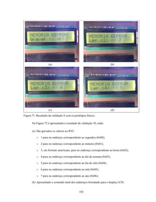 (a)                                                  (b)




                     (c)                                                  (d)
Figura 71. Resultado da validação 9 com os protótipos físicos.

       Na Figura 72 é apresentado o resultado da validação 10, onde:

       (a) São gravados os valores no RTC:

           o 1 para no endereço correspondente ao segundos (0x00);

           o 2 para no endereço correspondente ao minutos (0x01);

           o 3, em formato americano, para no endereço correspondente ao horas (0x02);

           o 4 para no endereço correspondente ao dia da semana (0x03);

           o 5 para no endereço correspondente ao dia do mês (0x04);

           o 6 para no endereço correspondente ao mês (0x05);

           o 7 para no endereço correspondente ao ano (0x06);

       (b) Apresentado o conteúdo atual dos endereços formatado para o display LCD;


                                                102
 
